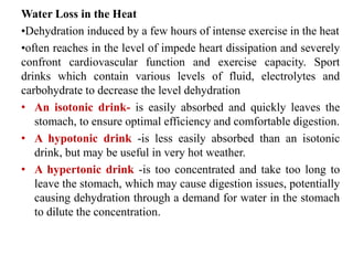 Water Loss in the Heat
•Dehydration induced by a few hours of intense exercise in the heat
•often reaches in the level of impede heart dissipation and severely
confront cardiovascular function and exercise capacity. Sport
drinks which contain various levels of fluid, electrolytes and
carbohydrate to decrease the level dehydration
• An isotonic drink- is easily absorbed and quickly leaves the
stomach, to ensure optimal efficiency and comfortable digestion.
• A hypotonic drink -is less easily absorbed than an isotonic
drink, but may be useful in very hot weather.
• A hypertonic drink -is too concentrated and take too long to
leave the stomach, which may cause digestion issues, potentially
causing dehydration through a demand for water in the stomach
to dilute the concentration.
 