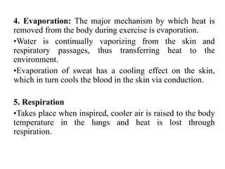 4. Evaporation: The major mechanism by which heat is
removed from the body during exercise is evaporation.
•Water is continually vaporizing from the skin and
respiratory passages, thus transferring heat to the
environment.
•Evaporation of sweat has a cooling effect on the skin,
which in turn cools the blood in the skin via conduction.
5. Respiration
•Takes place when inspired, cooler air is raised to the body
temperature in the lungs and heat is lost through
respiration.
 