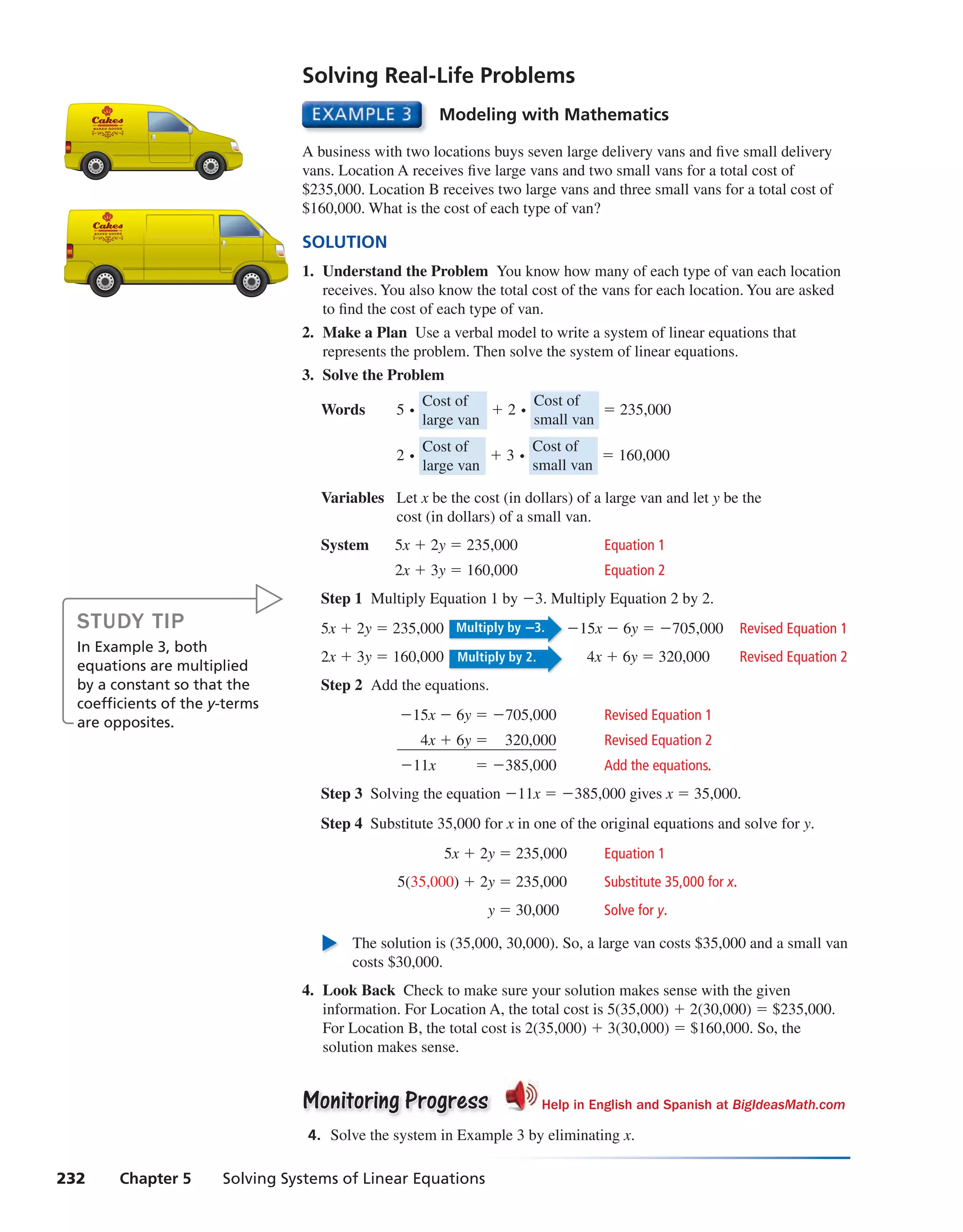 232 Chapter 5 Solving Systems of Linear Equations
Modeling with Mathematics
A business with two locations buys seven large delivery vans and five small delivery
vans. Location A receives five large vans and two small vans for a total cost of
$235,000. Location B receives two large vans and three small vans for a total cost of
$160,000. What is the cost of each type of van?
SOLUTION
1. Understand the Problem You know how many of each type of van each location
receives. You also know the total cost of the vans for each location. You are asked
to find the cost of each type of van.
2. Make a Plan Use a verbal model to write a system of linear equations that
represents the problem. Then solve the system of linear equations.
3. Solve the Problem
Words 5 ⋅ Cost of
large van
+ 2 ⋅ Cost of
small van
= 235,000
2 ⋅ Cost of
large van
+ 3 ⋅ Cost of
small van
= 160,000
Variables Let x be the cost (in dollars) of a large van and let y be the
cost (in dollars) of a small van.
System 5x + 2y = 235,000 Equation 1
2x + 3y = 160,000 Equation 2
Step 1 Multiply Equation 1 by −3. Multiply Equation 2 by 2.
5x + 2y = 235,000 Multiply by −3. −15x − 6y = −705,000 Revised Equation 1
2x + 3y = 160,000 Multiply by 2. 4x + 6y = 320,000 Revised Equation 2
Step 2 Add the equations.
−15x − 6y = −705,000 Revised Equation 1
4x + 6y = 320,000 Revised Equation 2
−11x = −385,000 Add the equations.
Step 3 Solving the equation −11x = −385,000 gives x = 35,000.
Step 4 Substitute 35,000 for x in one of the original equations and solve for y.
5x + 2y = 235,000 Equation 1
5(35,000) + 2y = 235,000 Substitute 35,000 for x.
y = 30,000 Solve for y.
The solution is (35,000, 30,000). So, a large van costs $35,000 and a small van
costs $30,000.
4. Look Back Check to make sure your solution makes sense with the given
information. For Location A, the total cost is 5(35,000) + 2(30,000) = $235,000.
For Location B, the total cost is 2(35,000) + 3(30,000) = $160,000. So, the
solution makes sense.
Monitoring ProgressMonitoring Progress Help in English and Spanish at BigIdeasMath.com
4. Solve the system in Example 3 by eliminating x.
Solving Real-Life Problems
STUDY TIP
In Example 3, both
equations are multiplied
by a constant so that the
coefficients of the y-terms
are opposites.
int_math1_pe_0503.indd 232int_math1_pe_0503.indd 232 1/29/15 2:42 PM1/29/15 2:42 PM
 