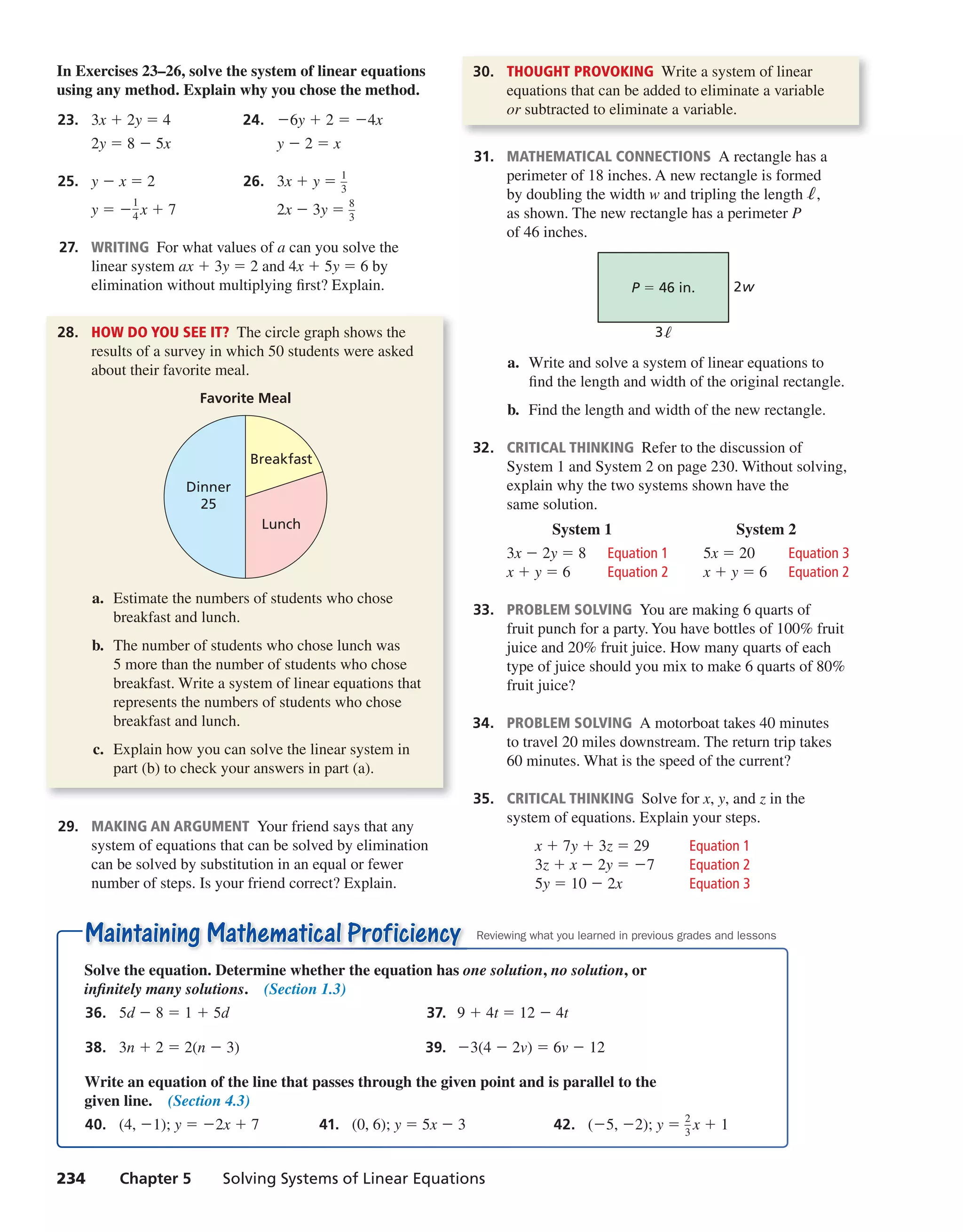 234 Chapter 5 Solving Systems of Linear Equations
Maintaining Mathematical ProficiencyMaintaining Mathematical Proficiency
Solve the equation. Determine whether the equation has one solution, no solution, or
infinitely many solutions. (Section 1.3)
36. 5d − 8 = 1 + 5d 37. 9 + 4t = 12 − 4t
38. 3n + 2 = 2(n − 3) 39. −3(4 − 2v) = 6v − 12
Write an equation of the line that passes through the given point and is parallel to the
given line. (Section 4.3)
40. (4, −1); y = −2x + 7 41. (0, 6); y = 5x − 3 42. (−5, −2); y = 2
—3
x + 1
Reviewing what you learned in previous grades and lessons
In Exercises 23–26, solve the system of linear equations
using any method. Explain why you chose the method.
23. 3x + 2y = 4 24. −6y + 2 = −4x
2y = 8 − 5x y − 2 = x
25. y − x = 2 26. 3x + y = 1
—3
y = −
1
—4 x + 7 2x − 3y = 8
—3
27. WRITING For what values of a can you solve the
linear system ax + 3y = 2 and 4x + 5y = 6 by
elimination without multiplying first? Explain.
28. HOW DO YOU SEE IT? The circle graph shows the
results of a survey in which 50 students were asked
about their favorite meal.
Favorite Meal
Dinner
25
Breakfast
Lunch
a. Estimate the numbers of students who chose
breakfast and lunch.
b. The number of students who chose lunch was
5 more than the number of students who chose
breakfast. Write a system of linear equations that
represents the numbers of students who chose
breakfast and lunch.
c. Explain how you can solve the linear system in
part (b) to check your answers in part (a).
29. MAKING AN ARGUMENT Your friend says that any
system of equations that can be solved by elimination
can be solved by substitution in an equal or fewer
number of steps. Is your friend correct? Explain.
30. THOUGHT PROVOKING Write a system of linear
equations that can be added to eliminate a variable
or subtracted to eliminate a variable.
31. MATHEMATICAL CONNECTIONS A rectangle has a
perimeter of 18 inches. A new rectangle is formed
by doubling the width w and tripling the lengthℓ,
as shown. The new rectangle has a perimeter P
of 46 inches.
P = 46 in. 2w
3
a. Write and solve a system of linear equations to
find the length and width of the original rectangle.
b. Find the length and width of the new rectangle.
32. CRITICAL THINKING Refer to the discussion of
System 1 and System 2 on page 230. Without solving,
explain why the two systems shown have the
same solution.
System 1 System 2
3x − 2y = 8 Equation 1 5x = 20 Equation 3
x + y = 6 Equation 2 x + y = 6 Equation 2
33. PROBLEM SOLVING You are making 6 quarts of
fruit punch for a party. You have bottles of 100% fruit
juice and 20% fruit juice. How many quarts of each
type of juice should you mix to make 6 quarts of 80%
fruit juice?
34. PROBLEM SOLVING A motorboat takes 40 minutes
to travel 20 miles downstream. The return trip takes
60 minutes. What is the speed of the current?
35. CRITICAL THINKING Solve for x, y, and z in the
system of equations. Explain your steps.
x + 7y + 3z = 29 Equation 1
3z + x − 2y = −7 Equation 2
5y = 10 − 2x Equation 3
int_math1_pe_0503.indd 234int_math1_pe_0503.indd 234 1/29/15 2:42 PM1/29/15 2:42 PM
 
