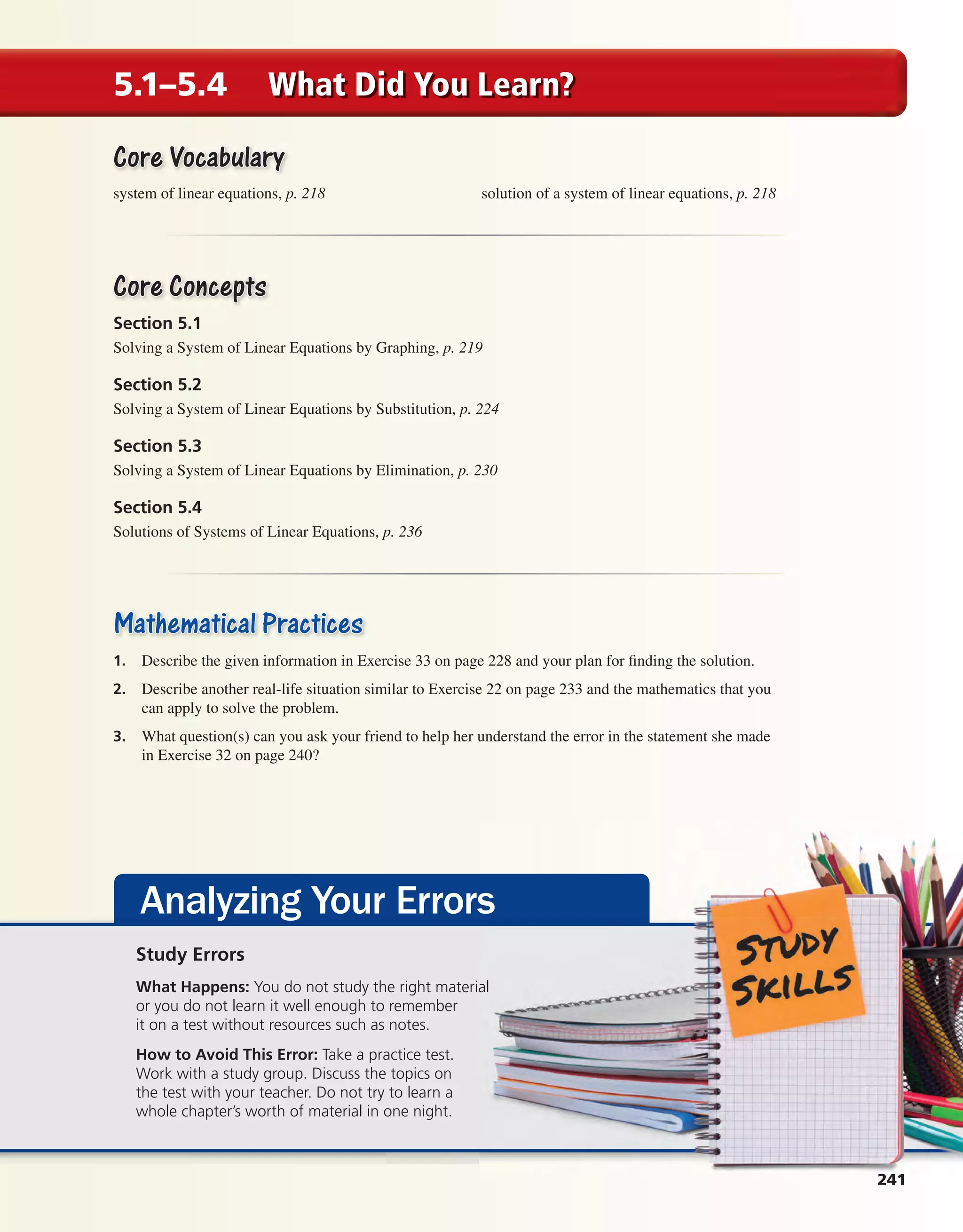 241
5.1–5.4 What Did You Learn?
Core VocabularyCore Vocabulary
system of linear equations, p. 218 solution of a system of linear equations, p. 218
Core ConceptsCore Concepts
Section 5.1
Solving a System of Linear Equations by Graphing, p. 219
Section 5.2
Solving a System of Linear Equations by Substitution, p. 224
Section 5.3
Solving a System of Linear Equations by Elimination, p. 230
Section 5.4
Solutions of Systems of Linear Equations, p. 236
Mathematical PracticesMathematical Practices
1. Describe the given information in Exercise 33 on page 228 and your plan for finding the solution.
2. Describe another real-life situation similar to Exercise 22 on page 233 and the mathematics that you
can apply to solve the problem.
3. What question(s) can you ask your friend to help her understand the error in the statement she made
in Exercise 32 on page 240?
Analyzing Your Errors
2414111111
Study Errors
What Happens: You do not study the right material
or you do not learn it well enough to remember
it on a test without resources such as notes.
How to Avoid This Error: Take a practice test.
Work with a study group. Discuss the topics on
the test with your teacher. Do not try to learn a
whole chapter’s worth of material in one night.
int_math1_pe_05mc.indd 241int_math1_pe_05mc.indd 241 1/29/15 2:39 PM1/29/15 2:39 PM
 