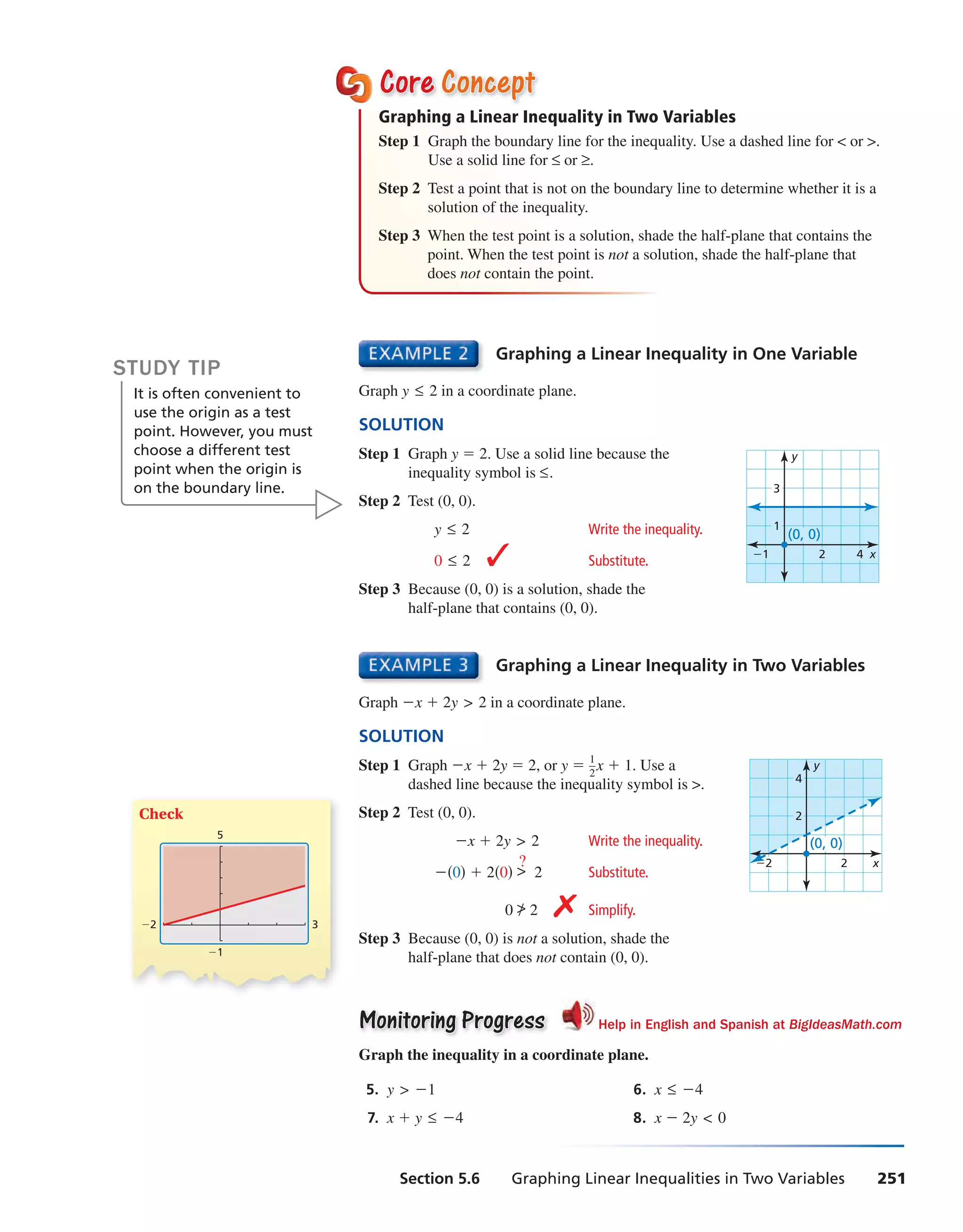 Section 5.6 Graphing Linear Inequalities in Two Variables 251
Graphing a Linear Inequality in One Variable
Graph y ≤ 2 in a coordinate plane.
SOLUTION
Step 1 Graph y = 2. Use a solid line because the
x
y
1
3
2 4−1
(0, 0)
inequality symbol is ≤.
Step 2 Test (0, 0).
y ≤ 2 Write the inequality.
0 ≤ 2 ✓ Substitute.
Step 3 Because (0, 0) is a solution, shade the
half-plane that contains (0, 0).
Check
3
−1
−2
5
CoreCore ConceptConcept
Graphing a Linear Inequality in Two Variables
Step 1 Graph the boundary line for the inequality. Use a dashed line for < or >.
Use a solid line for ≤ or ≥.
Step 2 Test a point that is not on the boundary line to determine whether it is a
solution of the inequality.
Step 3 When the test point is a solution, shade the half-plane that contains the
point. When the test point is not a solution, shade the half-plane that
does not contain the point.
Graphing a Linear Inequality in Two Variables
Graph −x + 2y > 2 in a coordinate plane.
SOLUTION
Step 1 Graph −x + 2y = 2, or y = 1
—2
x + 1. Use a
x
y
2
4
2−2
(0, 0)
dashed line because the inequality symbol is >.
Step 2 Test (0, 0).
−x + 2y > 2 Write the inequality.
−(0) + 2(0) >
?
2 Substitute.
0 > 2 ✗ Simplify.
Step 3 Because (0, 0) is not a solution, shade the
half-plane that does not contain (0, 0).
Monitoring ProgressMonitoring Progress Help in English and Spanish at BigIdeasMath.com
Graph the inequality in a coordinate plane.
5. y > −1 6. x ≤ −4
7. x + y ≤ −4 8. x − 2y < 0
STUDY TIP
It is often convenient to
use the origin as a test
point. However, you must
choose a different test
point when the origin is
on the boundary line.
int_math1_pe_0506.indd 251int_math1_pe_0506.indd 251 1/29/15 2:44 PM1/29/15 2:44 PM
 