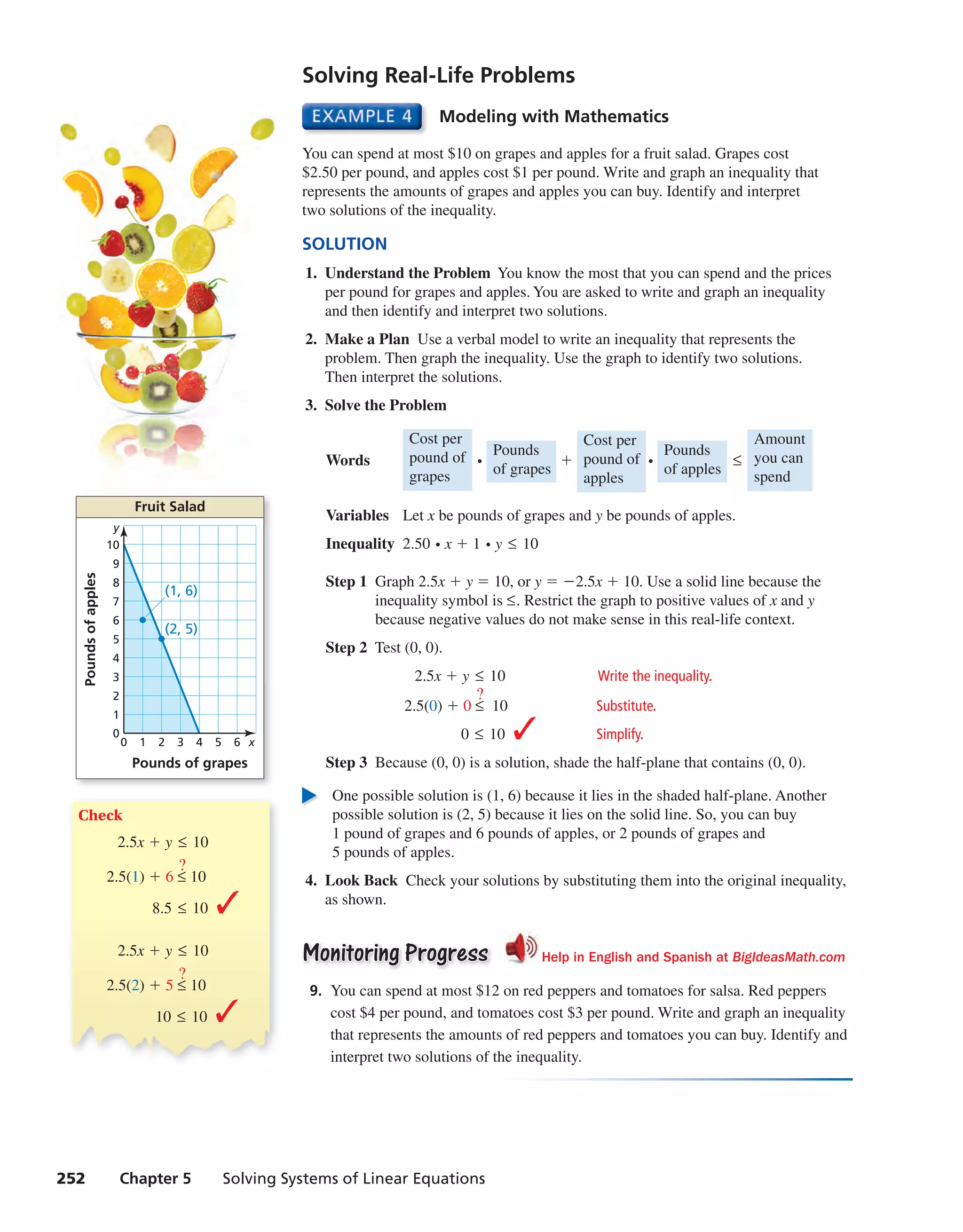 252 Chapter 5 Solving Systems of Linear Equations
Solving Real-Life Problems
Modeling with Mathematics
You can spend at most $10 on grapes and apples for a fruit salad. Grapes cost
$2.50 per pound, and apples cost $1 per pound. Write and graph an inequality that
represents the amounts of grapes and apples you can buy. Identify and interpret
two solutions of the inequality.
SOLUTION
1. Understand the Problem You know the most that you can spend and the prices
per pound for grapes and apples. You are asked to write and graph an inequality
and then identify and interpret two solutions.
2. Make a Plan Use a verbal model to write an inequality that represents the
problem. Then graph the inequality. Use the graph to identify two solutions.
Then interpret the solutions.
3. Solve the Problem
Words
Cost per
pound of
grapes
⋅
Pounds
of grapes
+
Cost per
pound of
apples
⋅
Pounds
of apples
≤
Amount
you can
spend
Variables Let x be pounds of grapes and y be pounds of apples.
Inequality 2.50 ⋅x + 1 ⋅y ≤ 10
Step 1 Graph 2.5x + y = 10, or y = −2.5x + 10. Use a solid line because the
inequality symbol is ≤. Restrict the graph to positive values of x and y
because negative values do not make sense in this real-life context.
Step 2 Test (0, 0).
2.5x + y ≤ 10 Write the inequality.
2.5(0) + 0 ≤
?
10 Substitute.
0 ≤ 10 ✓ Simplify.
Step 3 Because (0, 0) is a solution, shade the half-plane that contains (0, 0).
One possible solution is (1, 6) because it lies in the shaded half-plane. Another
possible solution is (2, 5) because it lies on the solid line. So, you can buy
1 pound of grapes and 6 pounds of apples, or 2 pounds of grapes and
5 pounds of apples.
4. Look Back Check your solutions by substituting them into the original inequality,
as shown.
Monitoring ProgressMonitoring Progress Help in English and Spanish at BigIdeasMath.com
9. You can spend at most $12 on red peppers and tomatoes for salsa. Red peppers
cost $4 per pound, and tomatoes cost $3 per pound. Write and graph an inequality
that represents the amounts of red peppers and tomatoes you can buy. Identify and
interpret two solutions of the inequality.
Check
2.5x + y ≤ 10
2.5(1) + 6 ≤
?
10
8.5 ≤ 10 ✓
2.5x + y ≤ 10
2.5(2) + 5 ≤
?
10
10 ≤ 10 ✓
Fruit Salad
2 4 60 3 51 x
1
2
3
4
5
6
7
8
9
10
0
y
(1, 6)
(2, 5)
Poundsofapples
Pounds of grapes
int_math1_pe_0506.indd 252int_math1_pe_0506.indd 252 1/29/15 2:44 PM1/29/15 2:44 PM
 