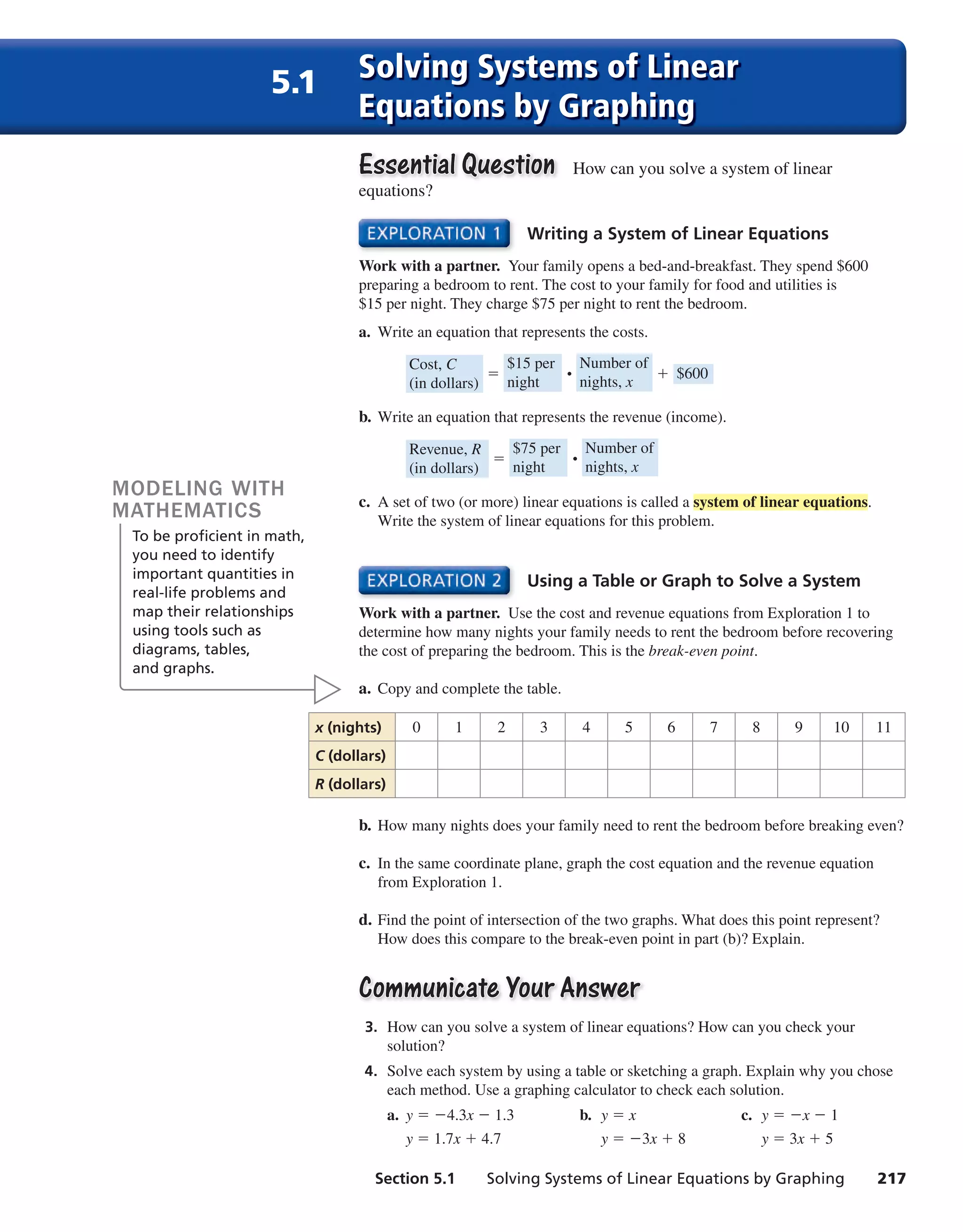 Section 5.1 Solving Systems of Linear Equations by Graphing 217
Writing a System of Linear Equations
Work with a partner. Your family opens a bed-and-breakfast. They spend $600
preparing a bedroom to rent. The cost to your family for food and utilities is
$15 per night. They charge $75 per night to rent the bedroom.
a. Write an equation that represents the costs.
Cost, C
(in dollars)
=
$15 per
night ⋅
Number of
nights, x
+ $600
b. Write an equation that represents the revenue (income).
Revenue, R
(in dollars)
=
$75 per
night ⋅
Number of
nights, x
c. A set of two (or more) linear equations is called a system of linear equations.
Write the system of linear equations for this problem.
Essential QuestionEssential Question How can you solve a system of linear
equations?
Using a Table or Graph to Solve a System
Work with a partner. Use the cost and revenue equations from Exploration 1 to
determine how many nights your family needs to rent the bedroom before recovering
the cost of preparing the bedroom. This is the break-even point.
a. Copy and complete the table.
b. How many nights does your family need to rent the bedroom before breaking even?
c. In the same coordinate plane, graph the cost equation and the revenue equation
from Exploration 1.
d. Find the point of intersection of the two graphs. What does this point represent?
How does this compare to the break-even point in part (b)? Explain.
Communicate Your AnswerCommunicate Your Answer
3. How can you solve a system of linear equations? How can you check your
solution?
4. Solve each system by using a table or sketching a graph. Explain why you chose
each method. Use a graphing calculator to check each solution.
a. y = −4.3x − 1.3 b. y = x c. y = −x − 1
y = 1.7x + 4.7 y = −3x + 8 y = 3x + 5
x (nights) 0 1 2 3 4 5 6 7 8 9 10 11
C (dollars)
R (dollars)
MODELING WITH
MATHEMATICS
To be proficient in math,
you need to identify
important quantities in
real-life problems and
map their relationships
using tools such as
diagrams, tables,
and graphs.
5.1 Solving Systems of Linear
Equations by Graphing
int_math1_pe_0501.indd 217int_math1_pe_0501.indd 217 1/29/15 2:39 PM1/29/15 2:39 PM
 
