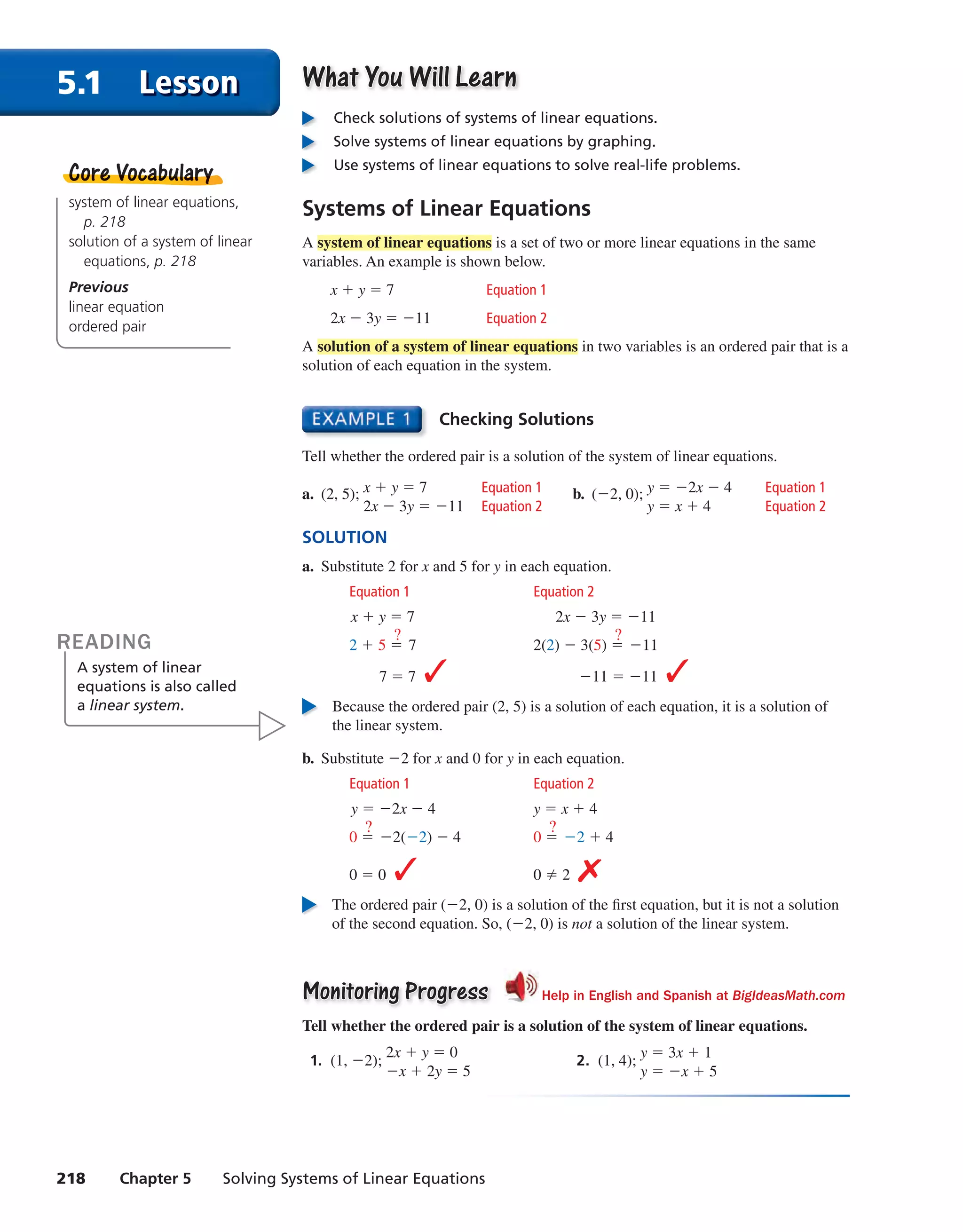 218 Chapter 5 Solving Systems of Linear Equations
5.1 Lesson What You Will LearnWhat You Will Learn
Check solutions of systems of linear equations.
Solve systems of linear equations by graphing.
Use systems of linear equations to solve real-life problems.
Systems of Linear Equationssystem of linear equations,
p. 218
solution of a system of linear
equations, p. 218
Previous
linear equation
ordered pair
Core VocabularyCore Vocabullarry
Checking Solutions
Tell whether the ordered pair is a solution of the system of linear equations.
a. (2, 5); x + y = 7 Equation 1
2x − 3y = −11 Equation 2
b. (−2, 0); y = −2x − 4 Equation 1
y = x + 4 Equation 2
SOLUTION
a. Substitute 2 for x and 5 for y in each equation.
Equation 1 Equation 2
x + y = 7 2x − 3y = −11
2 + 5 =
?
7 2(2) − 3(5) =
?
−11
7 = 7 ✓ −11 = −11 ✓
Because the ordered pair (2, 5) is a solution of each equation, it is a solution of
the linear system.
b. Substitute −2 for x and 0 for y in each equation.
Equation 1 Equation 2
y = −2x − 4 y = x + 4
0 =
?
−2(−2) − 4 0 =
?
−2 + 4
0 = 0 ✓ 0 ≠ 2 ✗
The ordered pair (−2, 0) is a solution of the first equation, but it is not a solution
of the second equation. So, (−2, 0) is not a solution of the linear system.
Monitoring ProgressMonitoring Progress Help in English and Spanish at BigIdeasMath.com
Tell whether the ordered pair is a solution of the system of linear equations.
1. (1, −2);
2x + y = 0
−x + 2y = 5
2. (1, 4);
y = 3x + 1
y = −x + 5
READING
A system of linear
equations is also called
a linear system.
A system of linear equations is a set of two or more linear equations in the same
variables. An example is shown below.
x + y = 7 Equation 1
2x − 3y = −11 Equation 2
A solution of a system of linear equations in two variables is an ordered pair that is a
solution of each equation in the system.
int_math1_pe_0501.indd 218int_math1_pe_0501.indd 218 1/29/15 2:39 PM1/29/15 2:39 PM
 