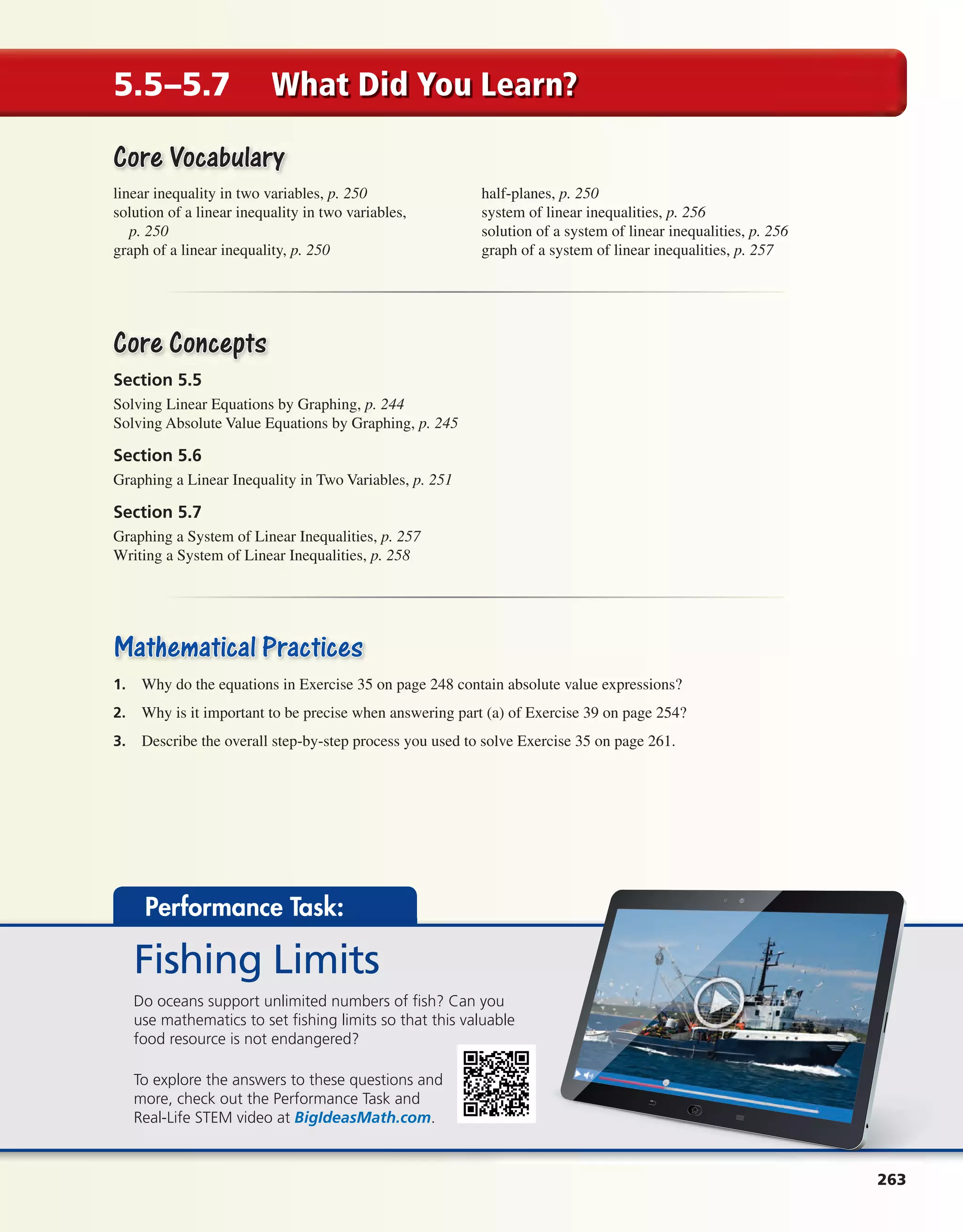 263
5.5–5.7 What Did You Learn?
Core VocabularyCore Vocabulary
linear inequality in two variables, p. 250
solution of a linear inequality in two variables,
p. 250
graph of a linear inequality, p. 250
half-planes, p. 250
system of linear inequalities, p. 256
solution of a system of linear inequalities, p. 256
graph of a system of linear inequalities, p. 257
Core ConceptsCore Concepts
Section 5.5
Solving Linear Equations by Graphing, p. 244
Solving Absolute Value Equations by Graphing, p. 245
Section 5.6
Graphing a Linear Inequality in Two Variables, p. 251
Section 5.7
Graphing a System of Linear Inequalities, p. 257
Writing a System of Linear Inequalities, p. 258
Mathematical PracticesMathematical Practices
1. Why do the equations in Exercise 35 on page 248 contain absolute value expressions?
2. Why is it important to be precise when answering part (a) of Exercise 39 on page 254?
3. Describe the overall step-by-step process you used to solve Exercise 35 on page 261.
Performance Task:
Fishing Limits
Do oceans support unlimited numbers of fish? Can you
use mathematics to set fishing limits so that this valuable
food resource is not endangered?
To explore the answers to these questions and
more, check out the Performance Task and
Real-Life STEM video at BigIdeasMath.com.
int_math1_pe_05ec.indd 263int_math1_pe_05ec.indd 263 1/29/15 2:38 PM1/29/15 2:38 PM
 