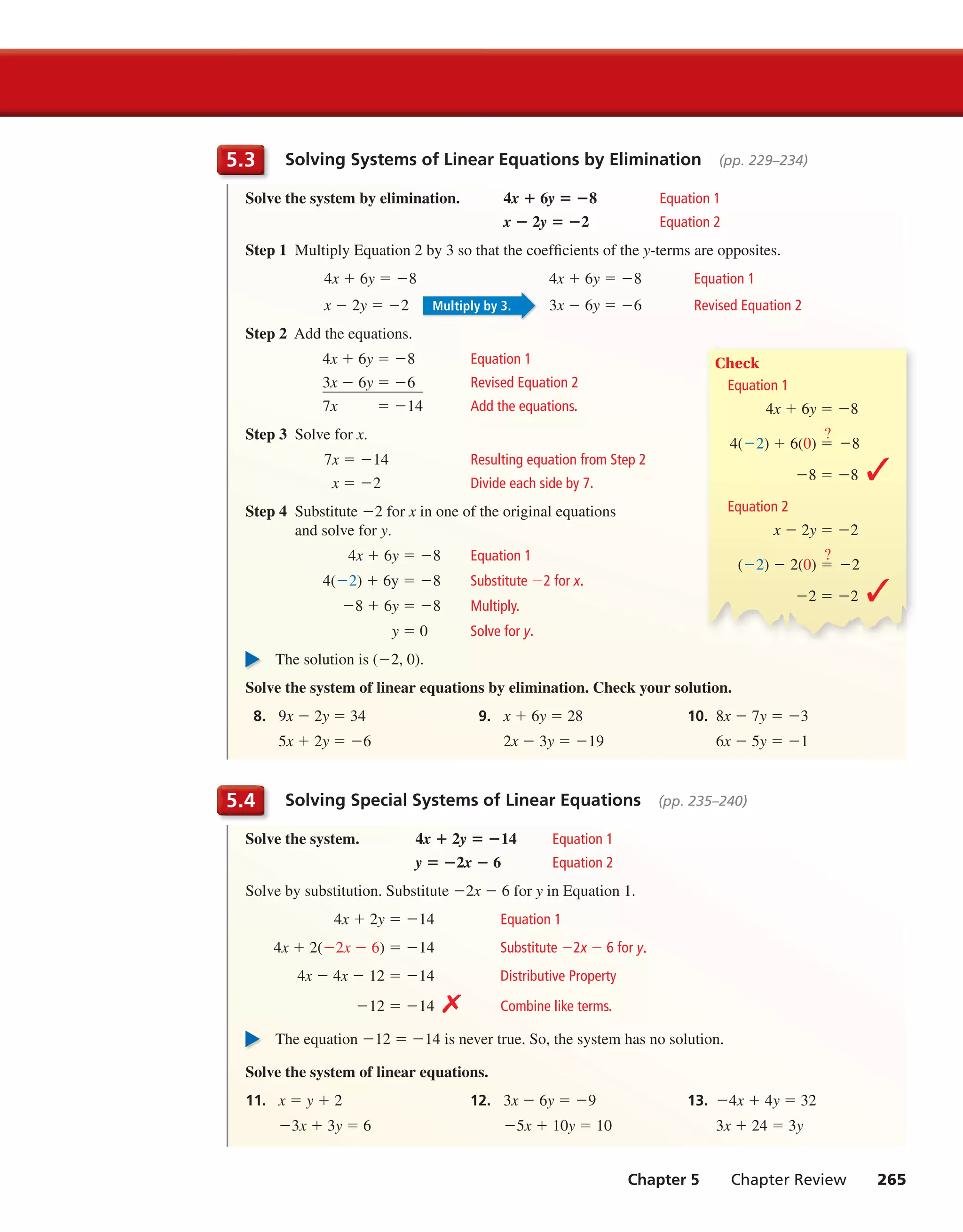 Chapter 5 Chapter Review 265
Solving Systems of Linear Equations by Elimination (pp. 229–234)5.3
Solve the system by elimination. 4x + 6y = −8 Equation 1
x − 2y = −2 Equation 2
Step 1 Multiply Equation 2 by 3 so that the coefficients of the y-terms are opposites.
4x + 6y = −8 4x + 6y = −8 Equation 1
x − 2y = −2 3x − 6y = −6 Revised Equation 2
Step 2 Add the equations.
4x + 6y = −8 Equation 1
3x − 6y = −6 Revised Equation 2
7x = −14 Add the equations.
Step 3 Solve for x.
7x = −14 Resulting equation from Step 2
x = −2 Divide each side by 7.
Step 4 Substitute −2 for x in one of the original equations
and solve for y.
4x + 6y = −8 Equation 1
4(−2) + 6y = −8 Substitute −2 for x.
−8 + 6y = −8 Multiply.
y = 0 Solve for y.
The solution is (−2, 0).
Solve the system of linear equations by elimination. Check your solution.
8. 9x − 2y = 34 9. x + 6y = 28 10. 8x − 7y = −3
5x + 2y = −6 2x − 3y = −19 6x − 5y = −1
Solving Special Systems of Linear Equations (pp. 235–240)5.4
Solve the system. 4x + 2y = −14 Equation 1
y = −2x − 6 Equation 2
Solve by substitution. Substitute −2x − 6 for y in Equation 1.
4x + 2y = −14 Equation 1
4x + 2(−2x − 6) = −14 Substitute −2x − 6 for y.
4x − 4x − 12 = −14 Distributive Property
−12 = −14 ✗ Combine like terms.
The equation −12 = −14 is never true. So, the system has no solution.
Solve the system of linear equations.
11. x = y + 2 12. 3x − 6y = −9 13. −4x + 4y = 32
−3x + 3y = 6 −5x + 10y = 10 3x + 24 = 3y
Check
Equation 1
4x + 6y = −8
4(−2) + 6(0) =
?
−8
−8 = −8 ✓
Equation 2
x − 2y = −2
(−2) − 2(0) =
?
−2
−2 = −2 ✓
Multiply by 3.
int_math1_pe_05ec.indd 265int_math1_pe_05ec.indd 265 1/29/15 2:38 PM1/29/15 2:38 PM
 