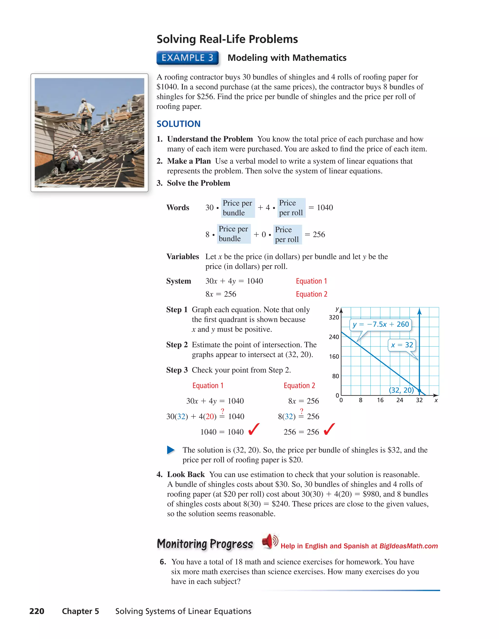 220 Chapter 5 Solving Systems of Linear Equations
Modeling with Mathematics
A roofing contractor buys 30 bundles of shingles and 4 rolls of roofing paper for
$1040. In a second purchase (at the same prices), the contractor buys 8 bundles of
shingles for $256. Find the price per bundle of shingles and the price per roll of
roofing paper.
SOLUTION
1. Understand the Problem You know the total price of each purchase and how
many of each item were purchased. You are asked to find the price of each item.
2. Make a Plan Use a verbal model to write a system of linear equations that
represents the problem. Then solve the system of linear equations.
3. Solve the Problem
Words 30 ⋅ Price per
bundle
+ 4 ⋅ Price
per roll
= 1040
8 ⋅
Price per
bundle
+ 0 ⋅ Price
per roll
= 256
Variables Let x be the price (in dollars) per bundle and let y be the
price (in dollars) per roll.
System 30x + 4y = 1040 Equation 1
8x = 256 Equation 2
Step 1 Graph each equation. Note that only
the first quadrant is shown because
x and y must be positive.
Step 2 Estimate the point of intersection. The
graphs appear to intersect at (32, 20).
Step 3 Check your point from Step 2.
Equation 1 Equation 2
30x + 4y = 1040 8x = 256
30(32) + 4(20) =
?
1040 8(32) =
?
256
1040 = 1040 ✓ 256 = 256 ✓
The solution is (32, 20). So, the price per bundle of shingles is $32, and the
price per roll of roofing paper is $20.
4. Look Back You can use estimation to check that your solution is reasonable.
A bundle of shingles costs about $30. So, 30 bundles of shingles and 4 rolls of
roofing paper (at $20 per roll) cost about 30(30) + 4(20) = $980, and 8 bundles
of shingles costs about 8(30) = $240. These prices are close to the given values,
so the solution seems reasonable.
Monitoring ProgressMonitoring Progress Help in English and Spanish at BigIdeasMath.com
6. You have a total of 18 math and science exercises for homework. You have
six more math exercises than science exercises. How many exercises do you
have in each subject?
Solving Real-Life Problems
8 16 240 32 x
80
160
240
320
0
y
(32, 20)
y = −7.5x + 260
x = 32
int_math1_pe_0501.indd 220int_math1_pe_0501.indd 220 1/29/15 2:39 PM1/29/15 2:39 PM
 