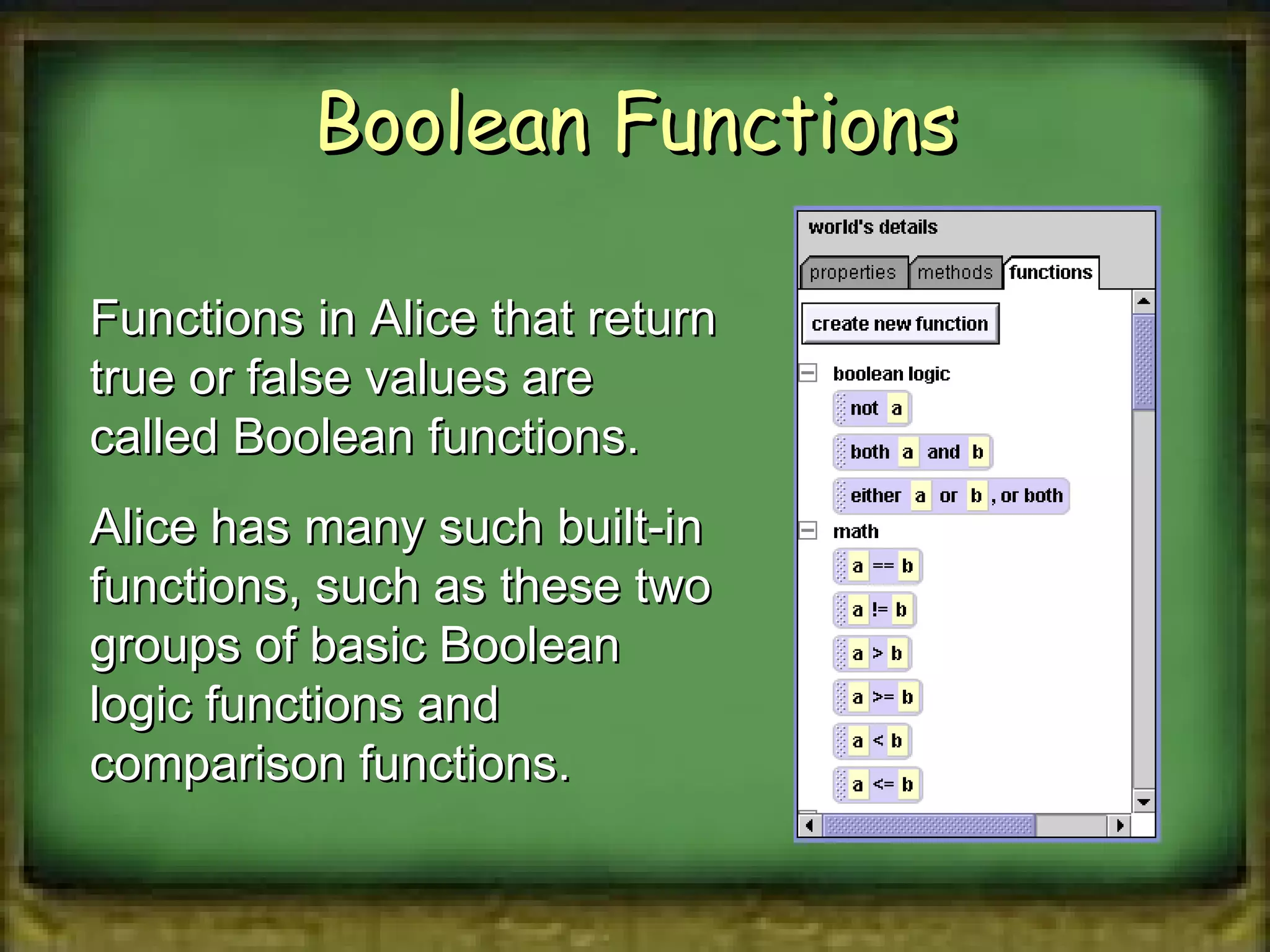 Boolean Functions Functions in Alice that return true or false values are called Boolean functions. Alice has many such built-in functions, such as these two groups of basic Boolean logic functions and comparison functions. 