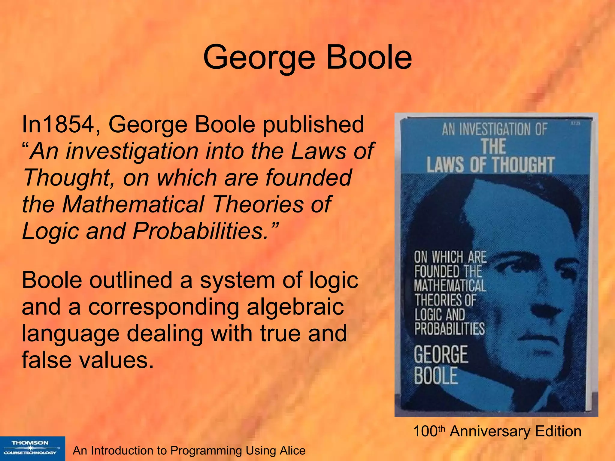 George Boole In1854, George Boole published “ An investigation into the Laws of Thought, on which are founded the Mathematical Theories of Logic and Probabilities.”  Boole outlined a system of logic and a corresponding algebraic language dealing with true and false values.  100 th  Anniversary Edition 