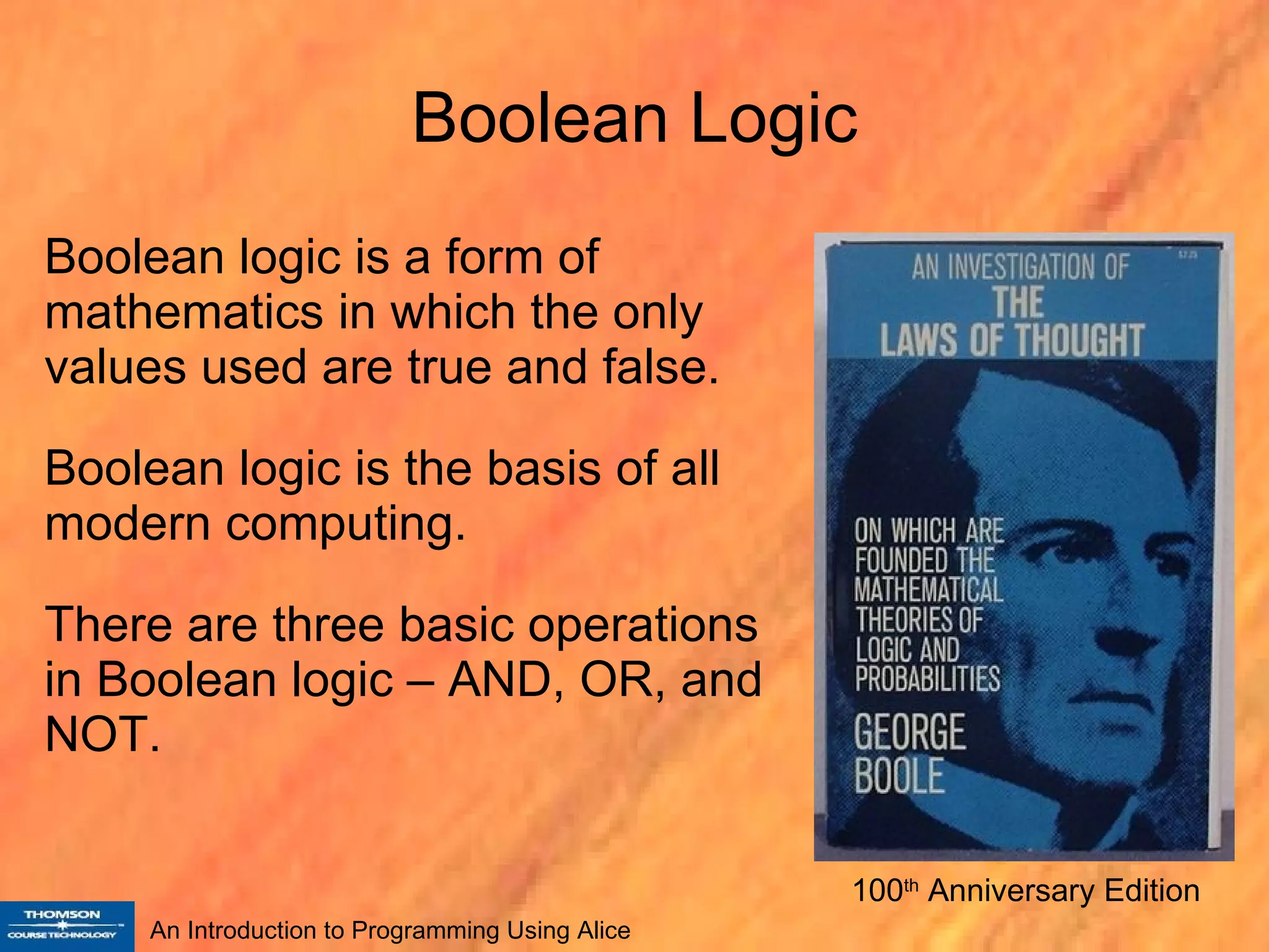 Boolean Logic Boolean logic is a form of mathematics in which the only values used are true and false. Boolean logic is the basis of all modern computing. There are three basic operations in Boolean logic – AND, OR, and NOT. 100 th  Anniversary Edition 
