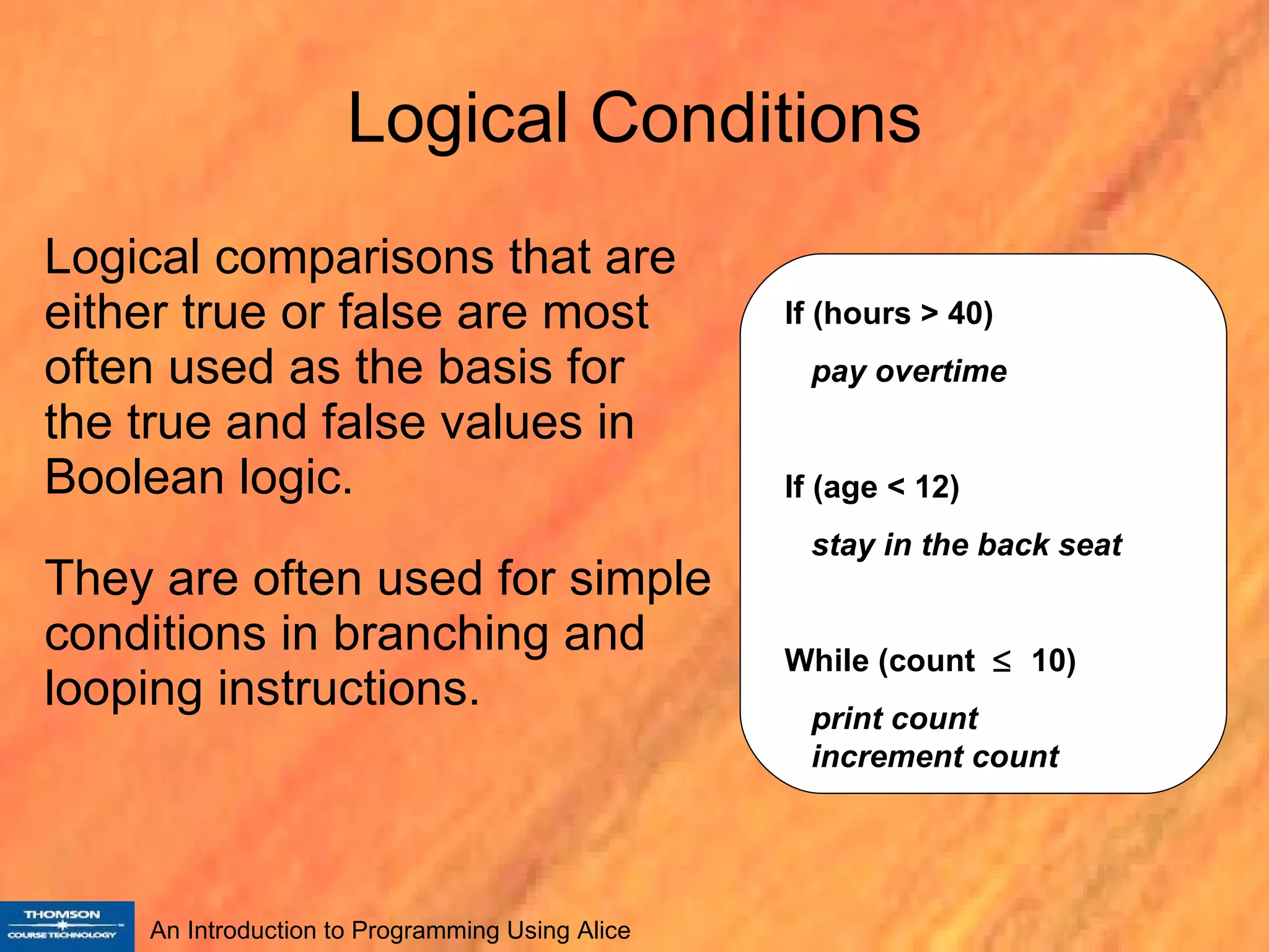Logical Conditions Logical comparisons that are either true or false are most often used as the basis for  the true and false values in Boolean logic. They are often used for simple conditions in branching and looping instructions. If (hours > 40) pay overtime If (age < 12) stay in the back seat While (count     10) print count   increment count 
