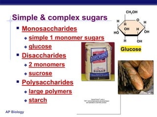 AP Biology
QuickTime™ and a
TIFF (Uncompressed) decompressor
are needed to see this picture.
Simple & complex sugars
 Monosaccharides
 simple 1 monomer sugars
 glucose
 Disaccharides
 2 monomers
 sucrose
 Polysaccharides
 large polymers
 starch
OH
OH
H
H
HO
CH2OH
H
H
H
OH
O
Glucose
 