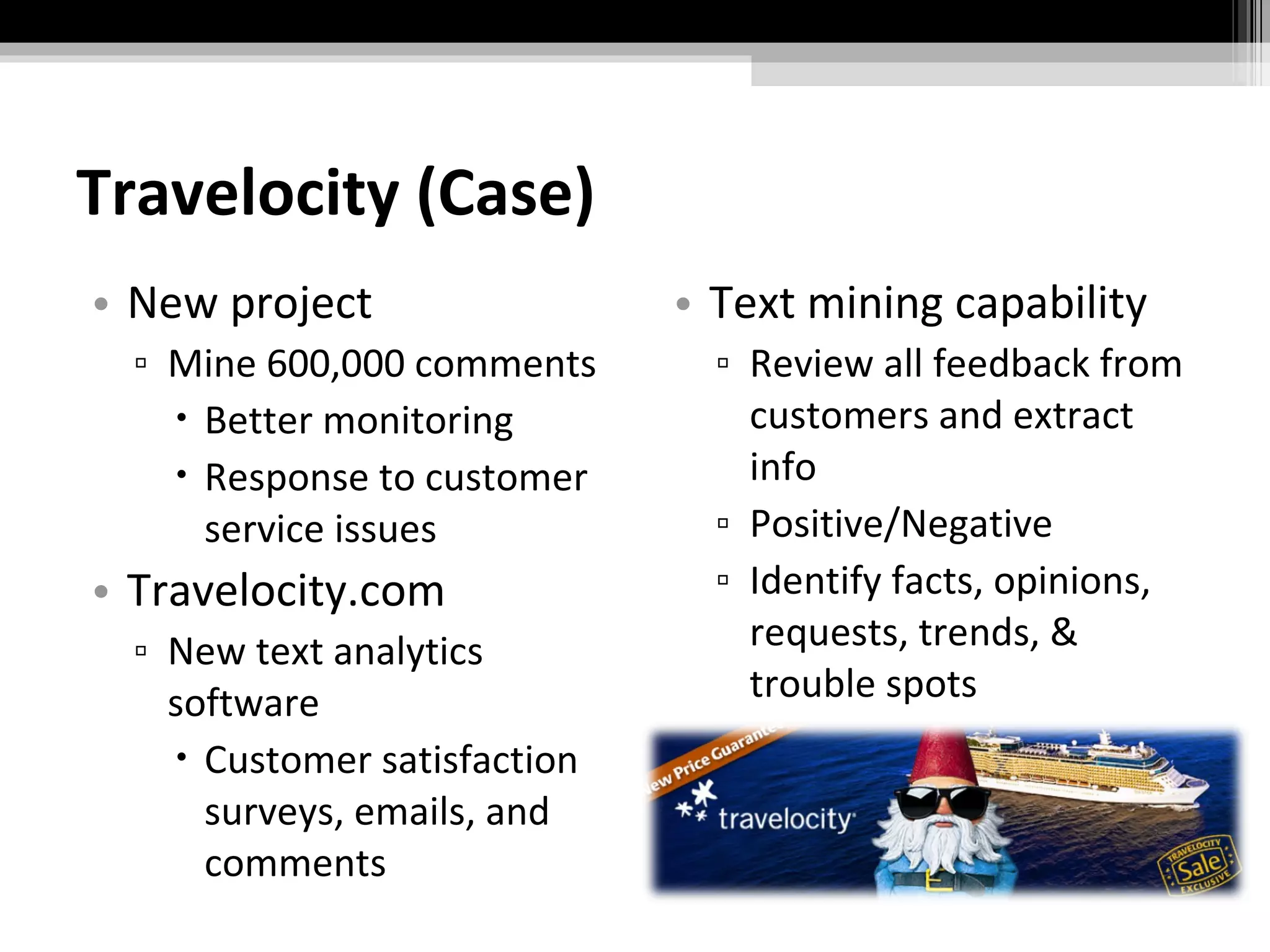 Travelocity (Case) New project Mine 600,000 comments Better monitoring Response to customer service issues Travelocity.com New text analytics software Customer satisfaction surveys, emails, and comments Text mining capability Review all feedback from customers and extract info Positive/Negative Identify facts, opinions, requests, trends, & trouble spots 