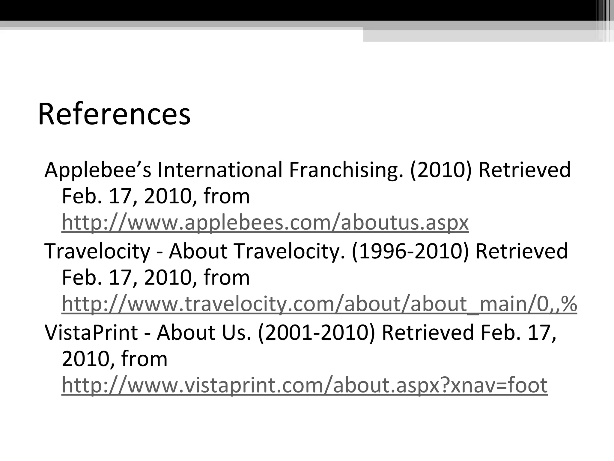 References Applebee’s International Franchising. (2010) Retrieved Feb. 17, 2010, from  http://www.applebees.com/aboutus.aspx Travelocity - About Travelocity. (1996-2010) Retrieved Feb. 17, 2010, from  http://www.travelocity.com/about/about_main/0,,%7CJOBS_MAIN,00.html VistaPrint - About Us. (2001-2010) Retrieved Feb. 17, 2010, from  http://www.vistaprint.com/about.aspx?xnav=foot 