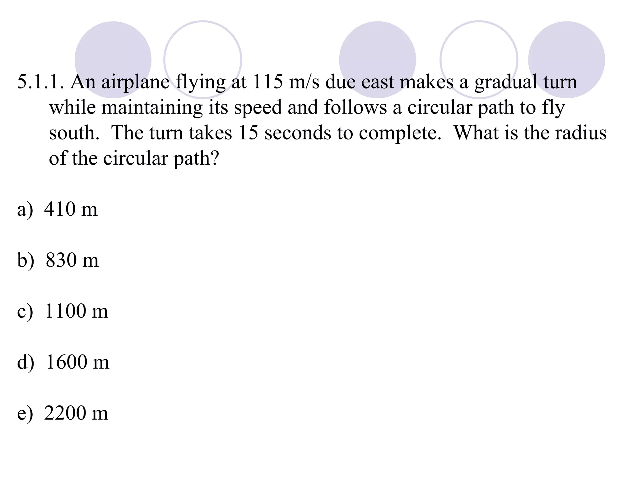 5.1.1. An airplane flying at 115 m/s due east makes a gradual turn while maintaining its speed and follows a circular path to fly south.  The turn takes 15 seconds to complete.  What is the radius of the circular path? a)  410 m b)  830 m c)  1100 m d)  1600 m e)  2200 m 