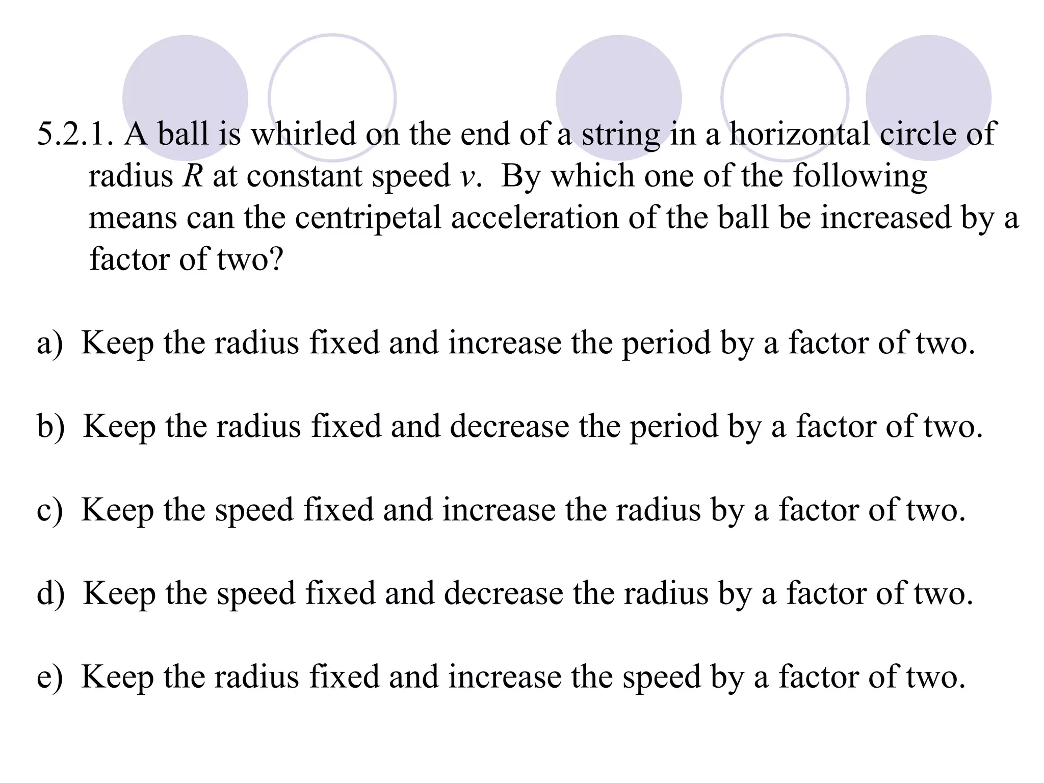 5.2.1. A ball is whirled on the end of a string in a horizontal circle of radius  R  at constant speed  v .  By which one of the following means can the centripetal acceleration of the ball be increased by a factor of two? a)  Keep the radius fixed and increase the period by a factor of two. b)  Keep the radius fixed and decrease the period by a factor of two. c)  Keep the speed fixed and increase the radius by a factor of two. d)  Keep the speed fixed and decrease the radius by a factor of two. e)  Keep the radius fixed and increase the speed by a factor of two. 