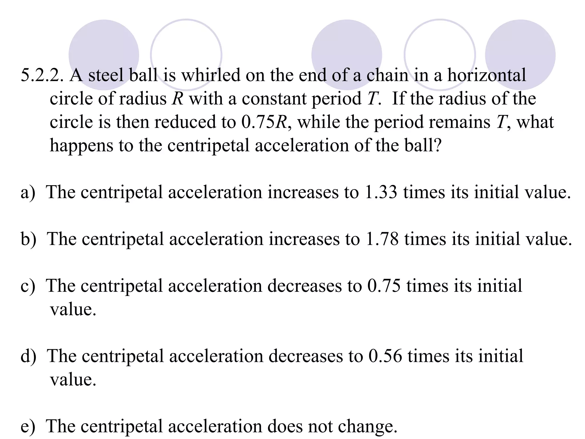 5.2.2. A steel ball is whirled on the end of a chain in a horizontal circle of radius  R  with a constant period  T .  If the radius of the circle is then reduced to 0.75 R , while the period remains  T , what happens to the centripetal acceleration of the ball? a)  The centripetal acceleration increases to 1.33 times its initial value. b)  The centripetal acceleration increases to 1.78 times its initial value. c)  The centripetal acceleration decreases to 0.75 times its initial value. d)  The centripetal acceleration decreases to 0.56 times its initial value. e)  The centripetal acceleration does not change. 