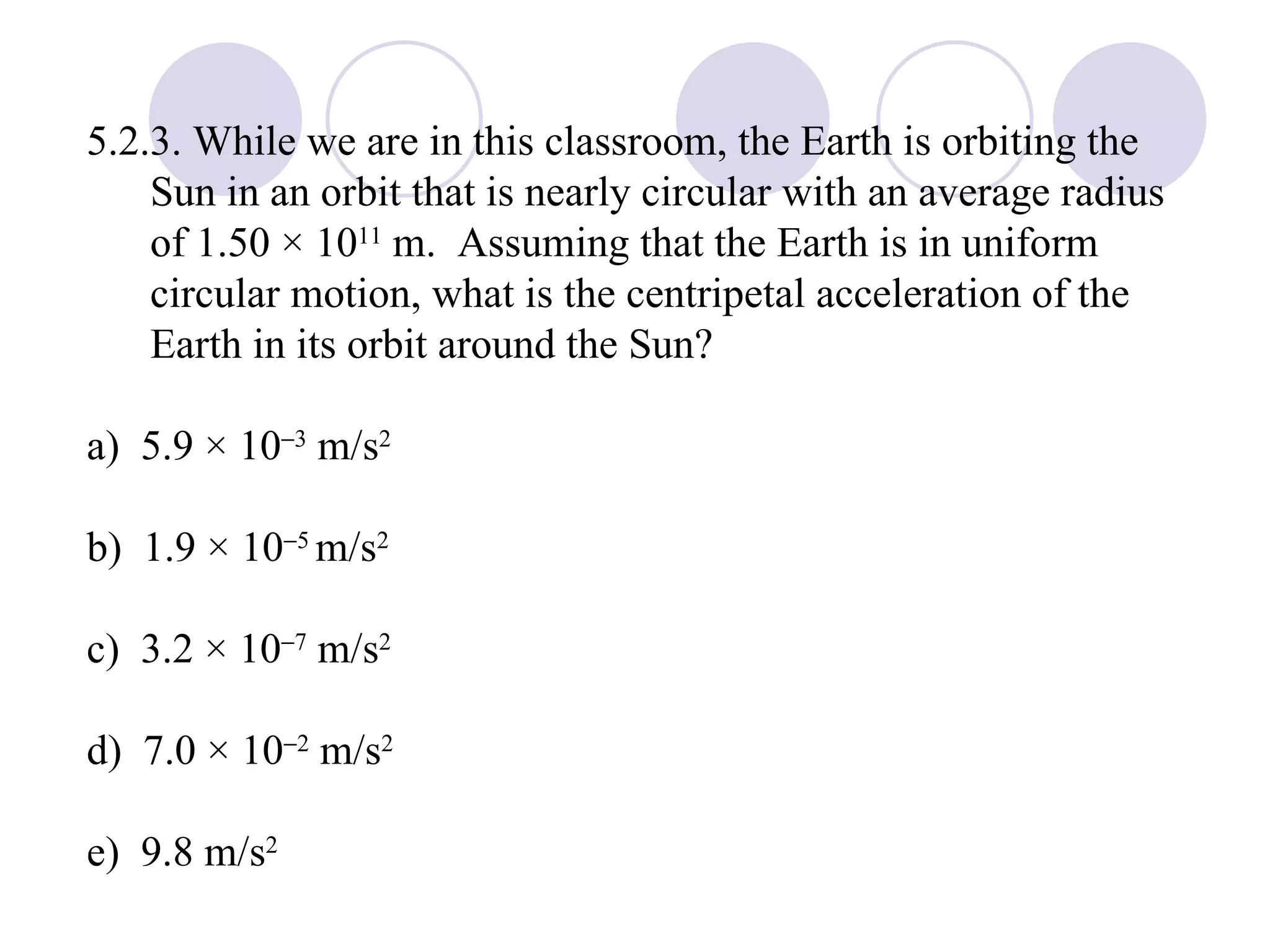 5.2.3. While we are in this classroom, the Earth is orbiting the Sun in an orbit that is nearly circular with an average radius of 1.50 × 10 11  m.  Assuming that the Earth is in uniform circular motion, what is the centripetal acceleration of the Earth in its orbit around the Sun? a)  5.9 × 10  3  m/s 2 b)  1.9 × 10  5  m/s 2 c)  3.2 × 10  7  m/s 2 d)  7.0 × 10  2  m/s 2 e)  9.8 m/s 2 
