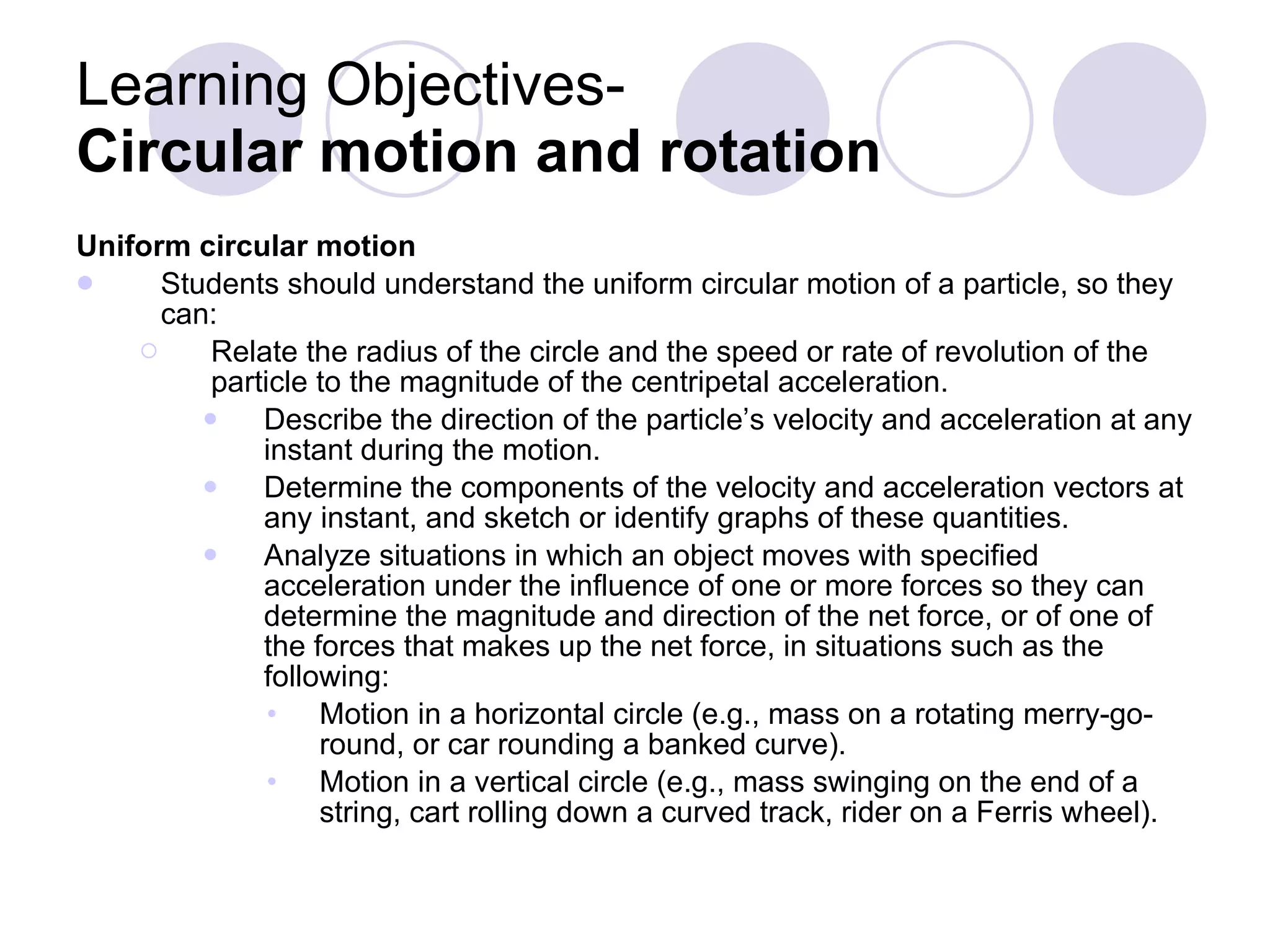Learning Objectives-  Circular motion and rotation  Uniform circular motion Students should understand the uniform circular motion of a particle, so they can: Relate the radius of the circle and the speed or rate of revolution of the particle to the magnitude of the centripetal acceleration. Describe the direction of the particle’s velocity and acceleration at any instant during the motion. Determine the components of the velocity and acceleration vectors at any instant, and sketch or identify graphs of these quantities. Analyze situations in which an object moves with specified acceleration under the influence of one or more forces so they can determine the magnitude and direction of the net force, or of one of the forces that makes up the net force, in situations such as the following: Motion in a horizontal circle (e.g., mass on a rotating merry-go-round, or car rounding a banked curve). Motion in a vertical circle (e.g., mass swinging on the end of a string, cart rolling down a curved track, rider on a Ferris wheel). 