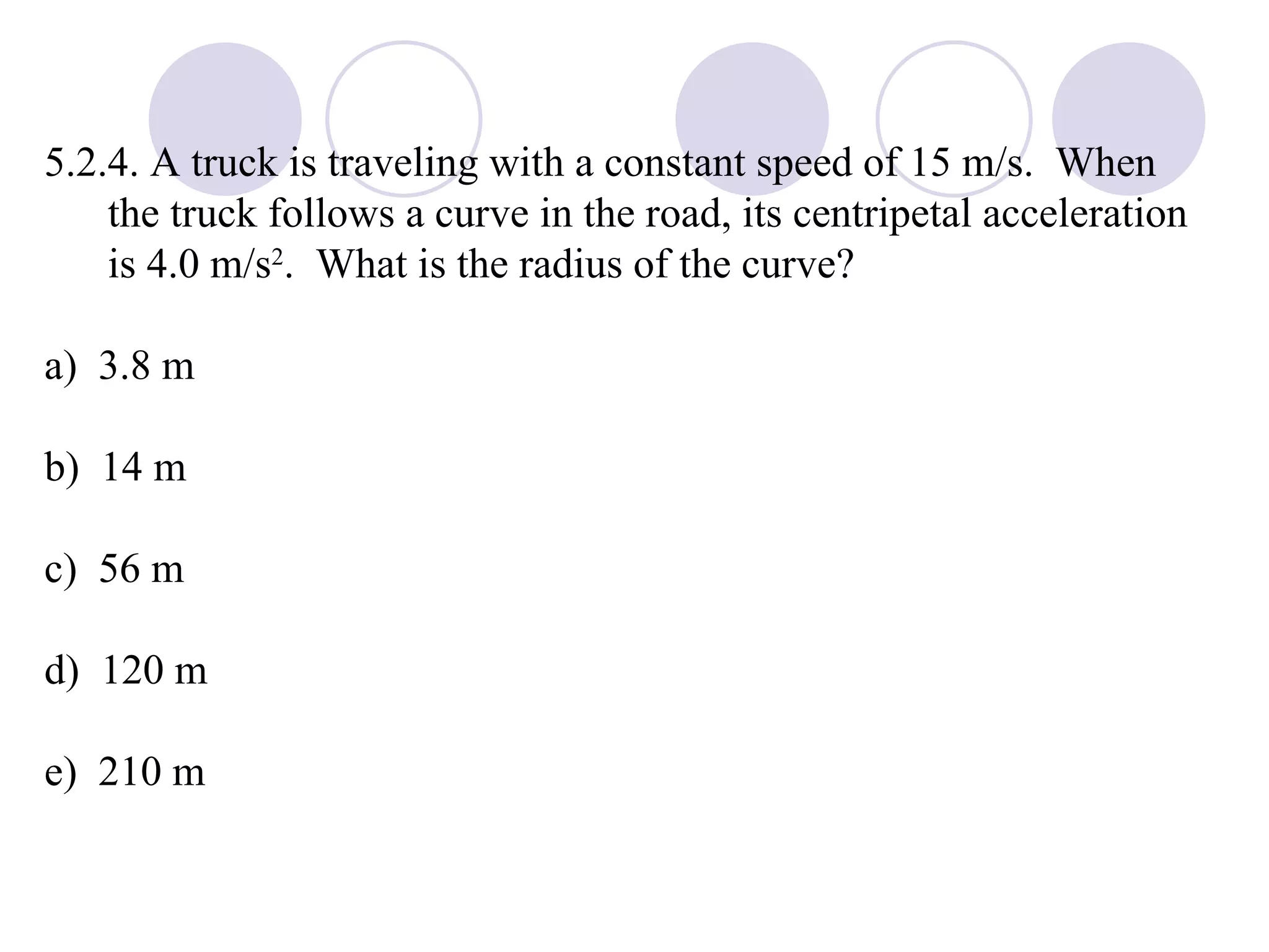 5.2.4. A truck is traveling with a constant speed of 15 m/s.  When the truck follows a curve in the road, its centripetal acceleration is 4.0 m/s 2 .  What is the radius of the curve? a)  3.8 m b)  14 m c)  56 m d)  120 m e)  210 m 