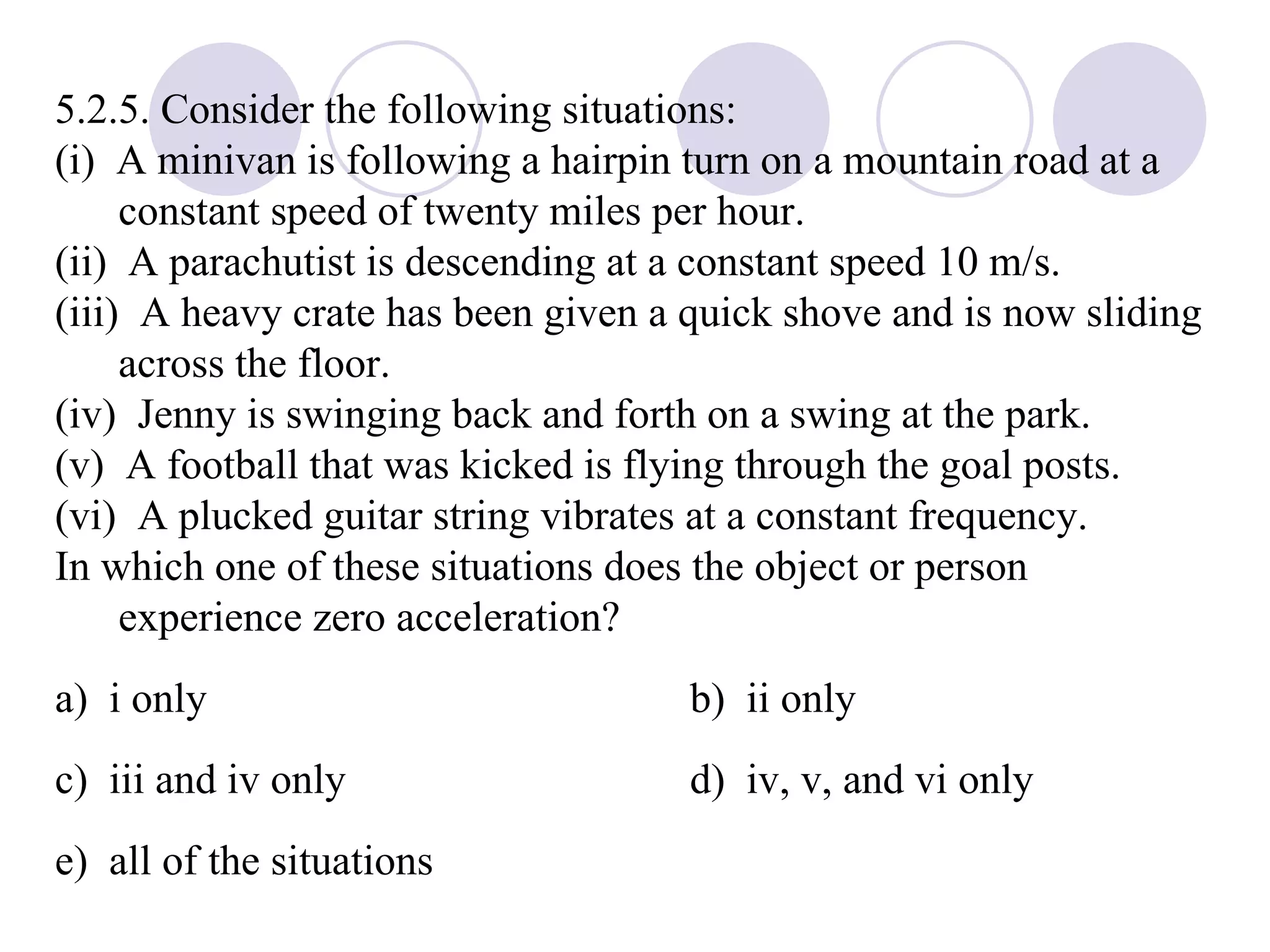 5.2.5. Consider the following situations: (i)  A minivan is following a hairpin turn on a mountain road at a constant speed of twenty miles per hour. (ii)  A parachutist is descending at a constant speed 10 m/s. (iii)  A heavy crate has been given a quick shove and is now sliding across the floor. (iv)  Jenny is swinging back and forth on a swing at the park. (v)  A football that was kicked is flying through the goal posts. (vi)  A plucked guitar string vibrates at a constant frequency. In which one of these situations does the object or person experience zero acceleration? a)  i only b)  ii only c)  iii and iv only d)  iv, v, and vi only e)  all of the situations 