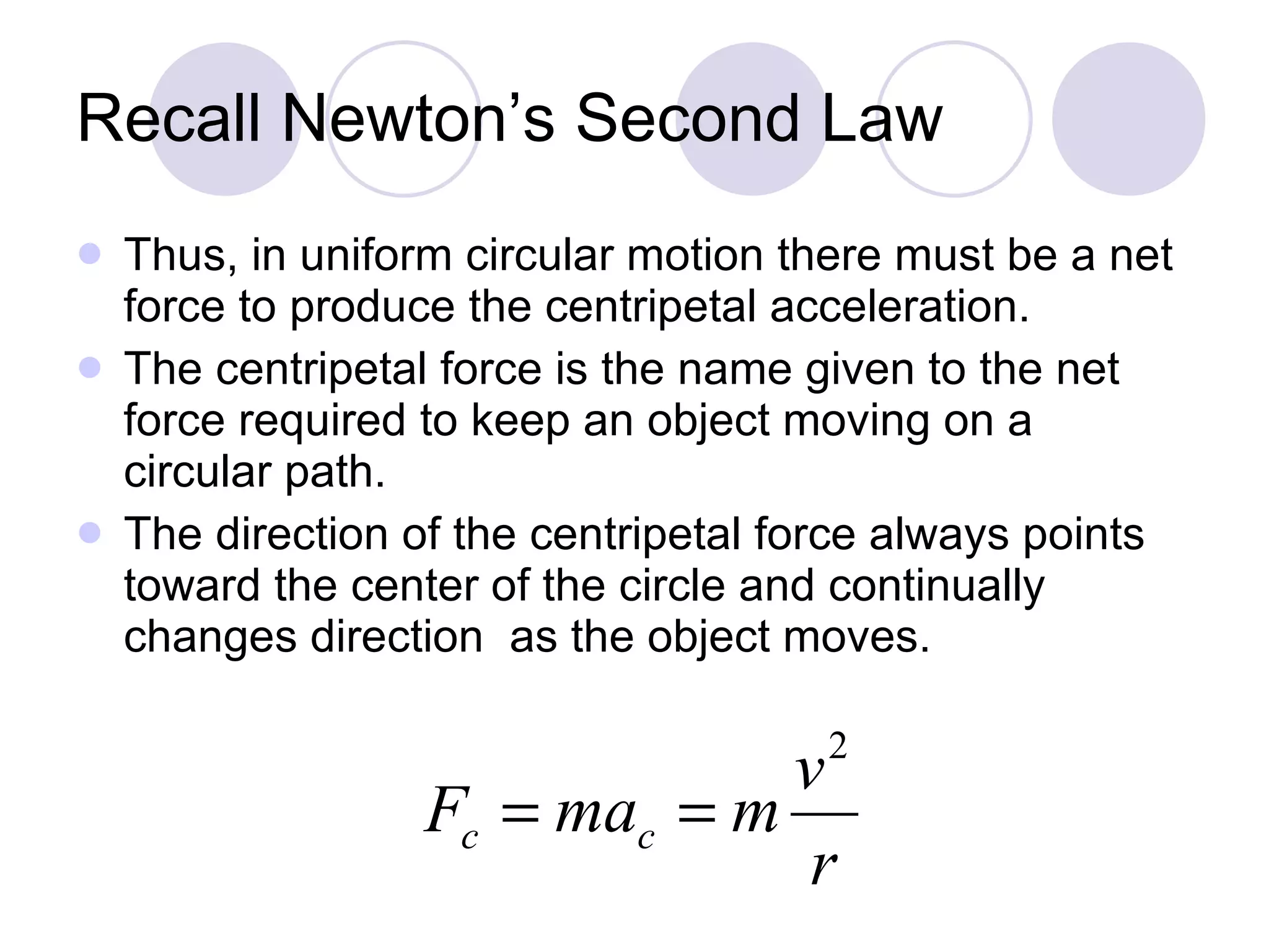 Recall Newton’s Second Law Thus, in uniform circular motion there must be a net force to produce the centripetal acceleration. The centripetal force is the name given to the net force required to keep an object moving on a circular path.  The direction of the centripetal force always points toward the center of the circle and continually changes direction  as the object moves. 