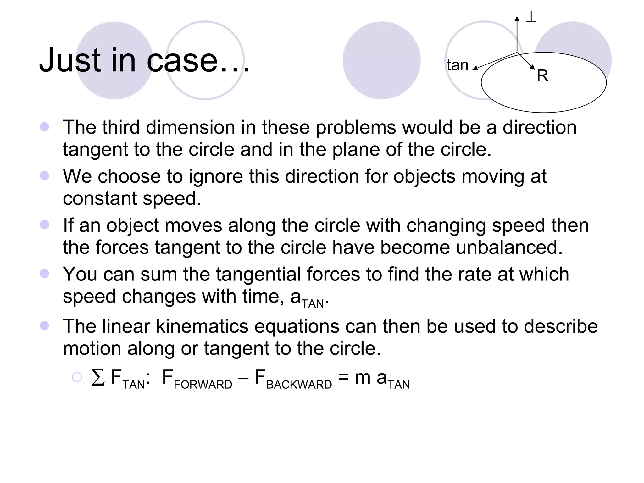 Just in case… The third dimension in these problems would be a direction tangent to the circle and in the plane of the circle.  We choose to ignore this direction for objects moving at constant speed.  If an object moves along the circle with changing speed then the forces tangent to the circle have become unbalanced.  You can sum the tangential forces to find the rate at which  speed changes with time, a TAN .  The linear kinematics equations can then be used to describe motion along or tangent to the circle.     F TAN :  F FORWARD     F BACKWARD  = m a TAN R  tan 