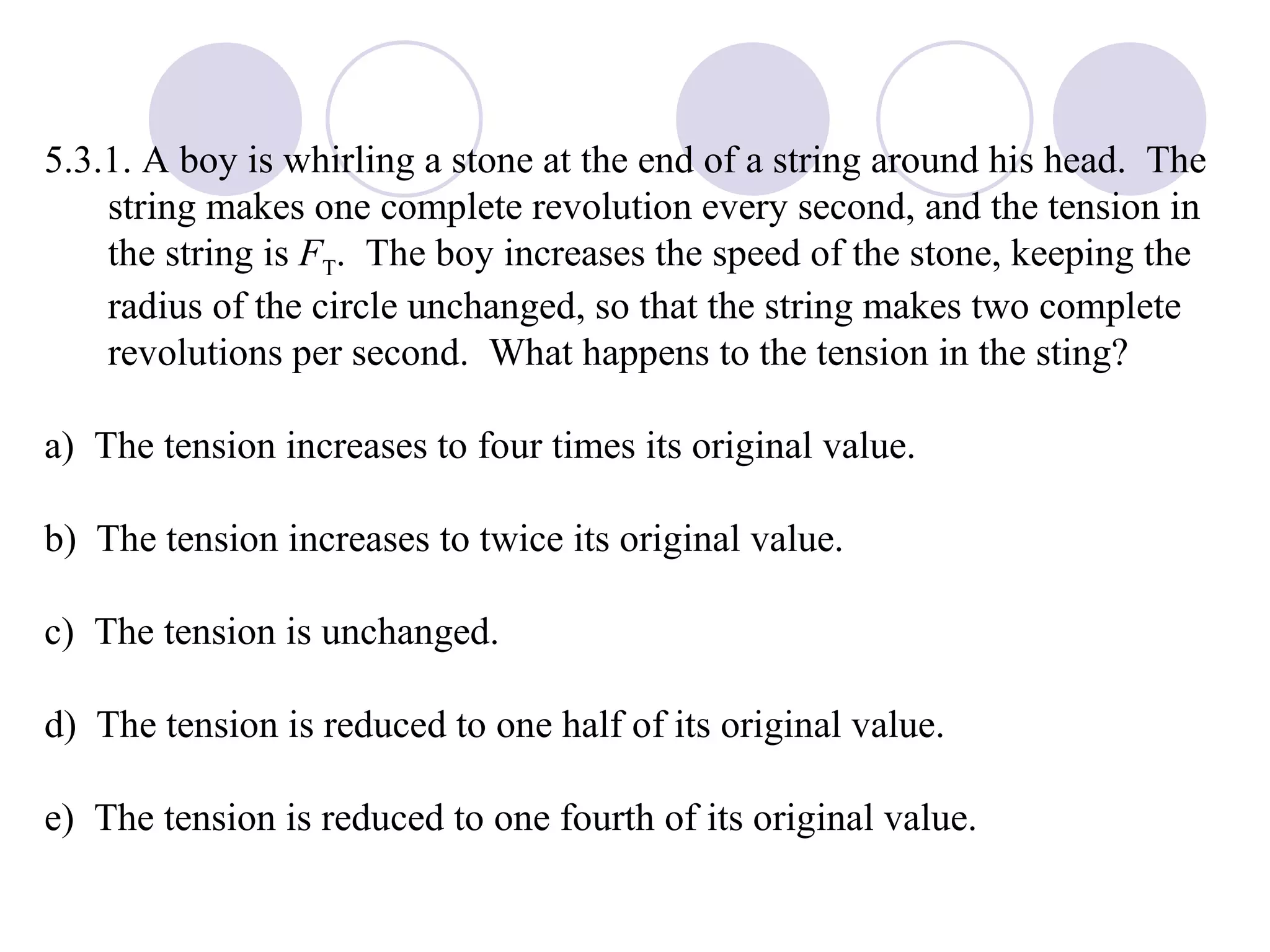 5.3.1. A boy is whirling a stone at the end of a string around his head.  The string makes one complete revolution every second, and the tension in the string is  F T .  The boy increases the speed of the stone, keeping the radius of the circle unchanged, so that the string makes two complete revolutions per second.  What happens to the tension in the sting? a)  The tension increases to four times its original value. b)  The tension increases to twice its original value. c)  The tension is unchanged. d)  The tension is reduced to one half of its original value. e)  The tension is reduced to one fourth of its original value. 