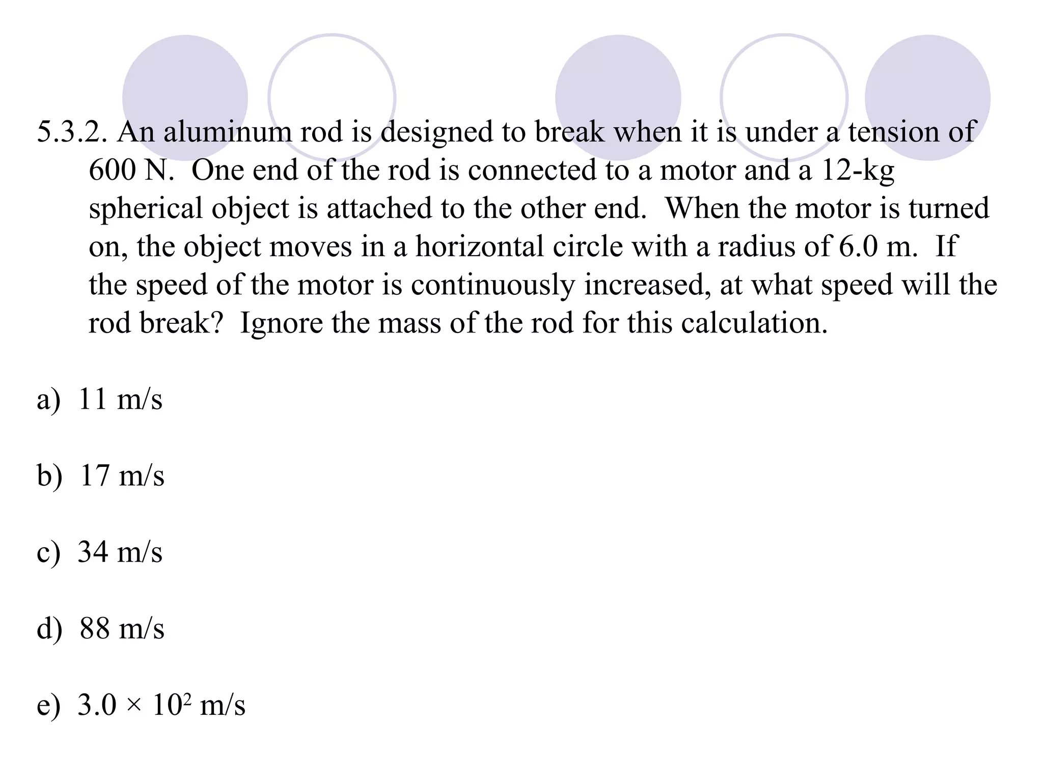 5.3.2. An aluminum rod is designed to break when it is under a tension of 600 N.  One end of the rod is connected to a motor and a 12-kg spherical object is attached to the other end.  When the motor is turned on, the object moves in a horizontal circle with a radius of 6.0 m.  If the speed of the motor is continuously increased, at what speed will the rod break?  Ignore the mass of the rod for this calculation. a)  11 m/s b)  17 m/s c)  34 m/s d)  88 m/s e)  3.0 × 10 2  m/s 
