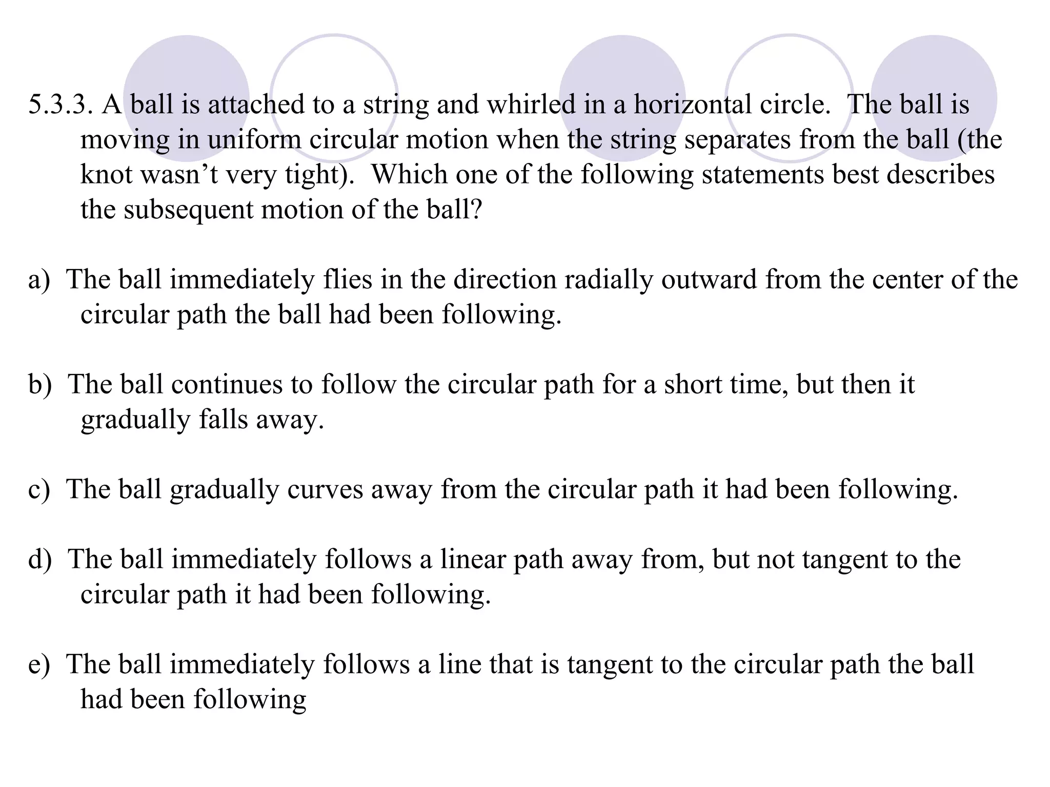5.3.3. A ball is attached to a string and whirled in a horizontal circle.  The ball is moving in uniform circular motion when the string separates from the ball (the knot wasn’t very tight).  Which one of the following statements best describes the subsequent motion of the ball? a)  The ball immediately flies in the direction radially outward from the center of the circular path the ball had been following. b)  The ball continues to follow the circular path for a short time, but then it gradually falls away. c)  The ball gradually curves away from the circular path it had been following. d)  The ball immediately follows a linear path away from, but not tangent to the circular path it had been following. e)  The ball immediately follows a line that is tangent to the circular path the ball had been following 