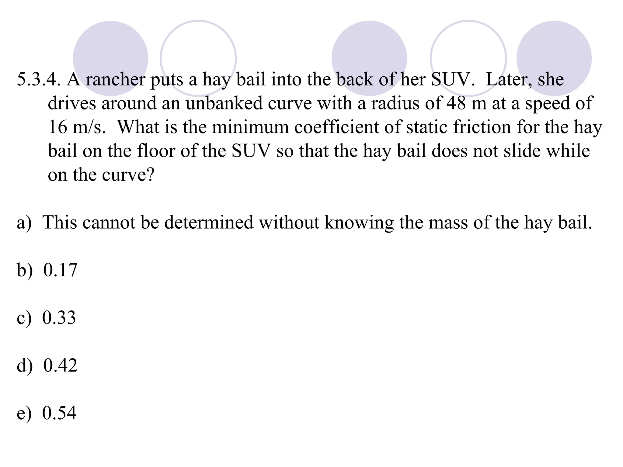 5.3.4. A rancher puts a hay bail into the back of her SUV.  Later, she drives around an unbanked curve with a radius of 48 m at a speed of 16 m/s.  What is the minimum coefficient of static friction for the hay bail on the floor of the SUV so that the hay bail does not slide while on the curve? a)  This cannot be determined without knowing the mass of the hay bail. b)  0.17 c)  0.33 d)  0.42 e)  0.54 