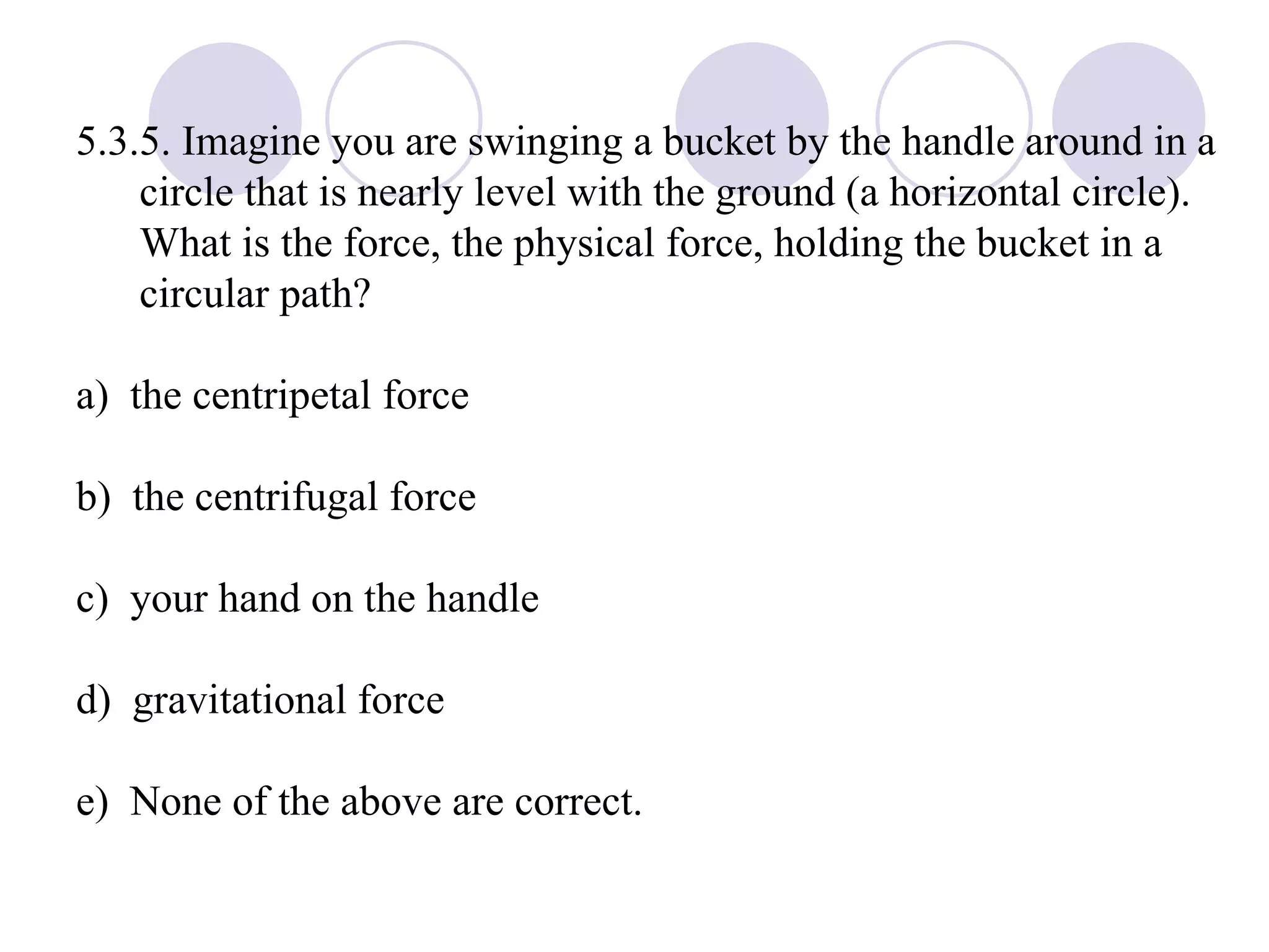 5.3.5. Imagine you are swinging a bucket by the handle around in a circle that is nearly level with the ground (a horizontal circle).  What is the force, the physical force, holding the bucket in a circular path? a)  the centripetal force b)  the centrifugal force c)  your hand on the handle d)  gravitational force e)  None of the above are correct. 