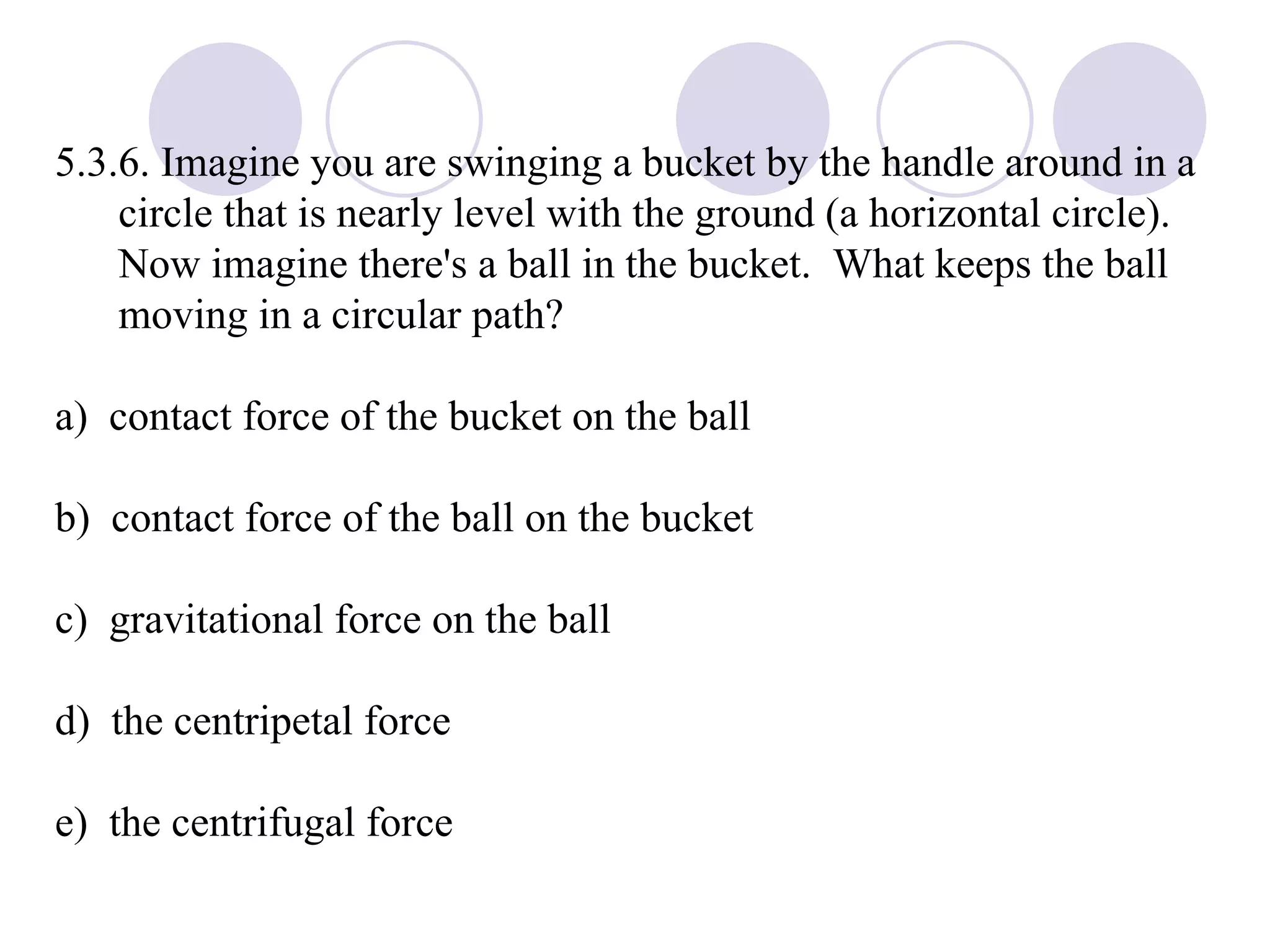 5.3.6. Imagine you are swinging a bucket by the handle around in a circle that is nearly level with the ground (a horizontal circle).  Now imagine there's a ball in the bucket.  What keeps the ball moving in a circular path? a)  contact force of the bucket on the ball b)  contact force of the ball on the bucket c)  gravitational force on the ball d)  the centripetal force e)  the centrifugal force 
