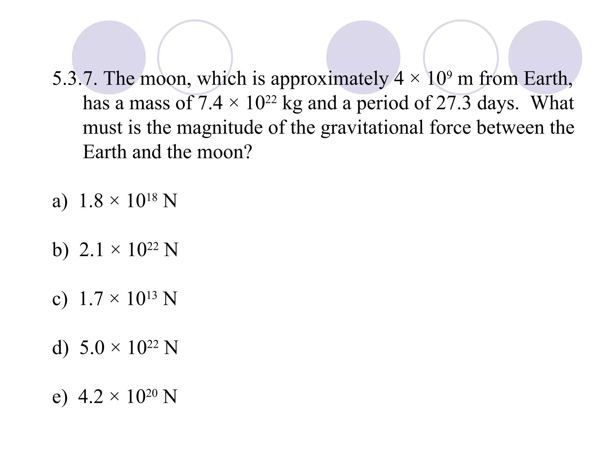 5.3.7. The moon, which is approximately 4 × 10 9  m from Earth, has a mass of 7.4 × 10 22  kg and a period of 27.3 days.  What must is the magnitude of the gravitational force between the Earth and the moon? a)  1.8 × 10 18  N b)  2.1 × 10 22  N c)  1.7 × 10 13  N d)  5.0 × 10 22  N e)  4.2 × 10 20  N 