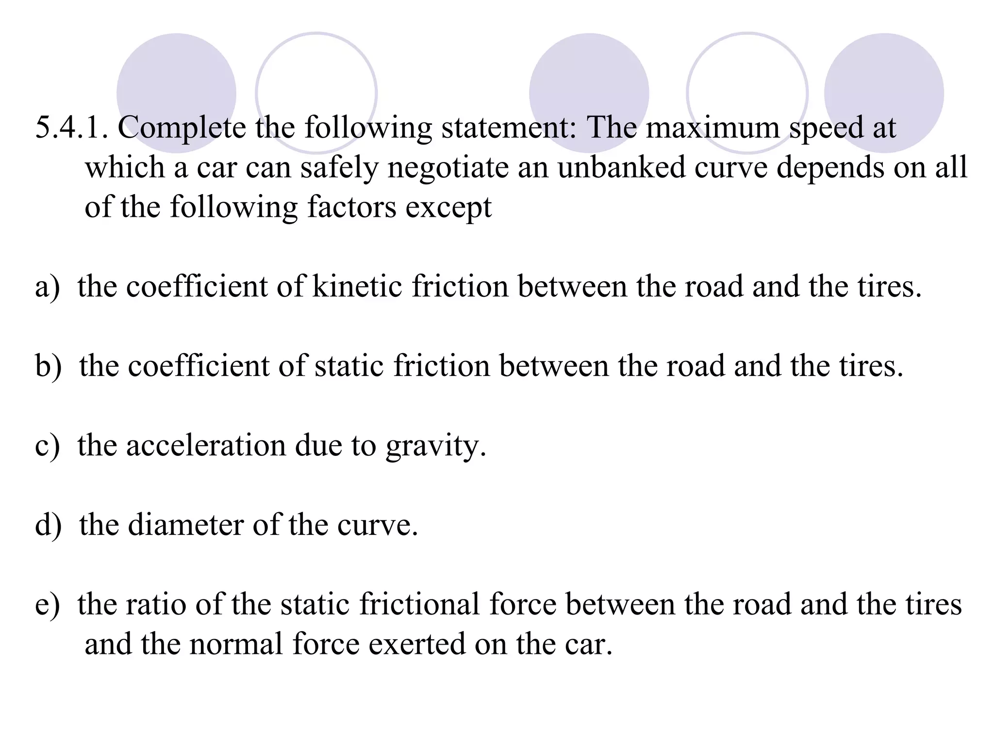 5.4.1. Complete the following statement: The maximum speed at which a car can safely negotiate an unbanked curve depends on all of the following factors except a)  the coefficient of kinetic friction between the road and the tires. b)  the coefficient of static friction between the road and the tires. c)  the acceleration due to gravity. d)  the diameter of the curve. e)  the ratio of the static frictional force between the road and the tires and the normal force exerted on the car. 