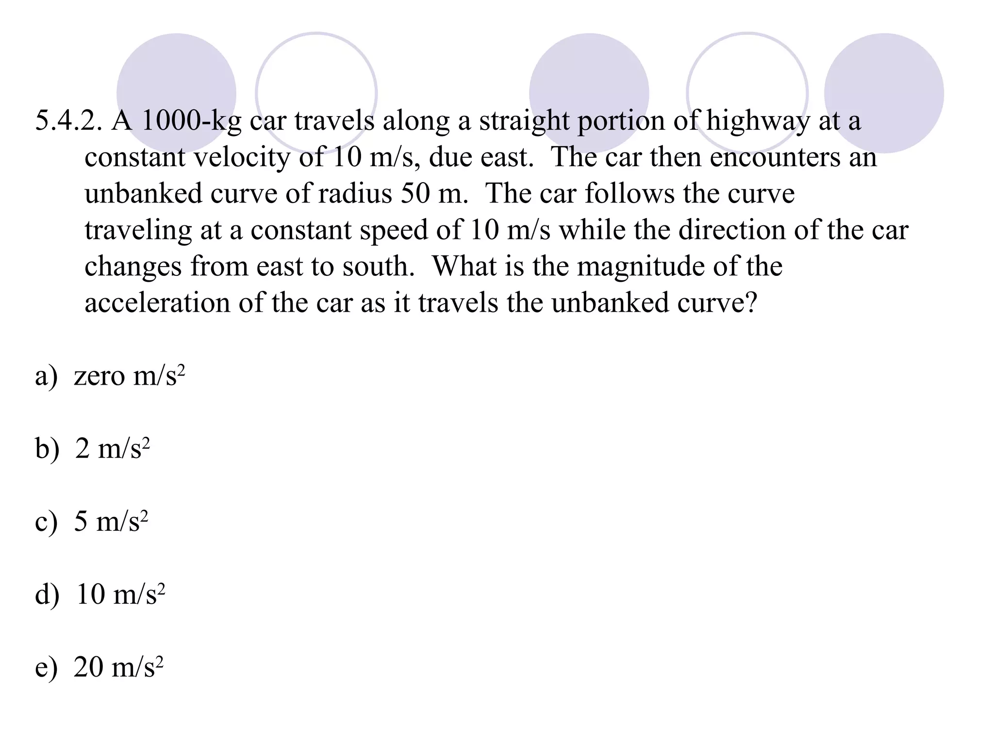 5.4.2. A 1000-kg car travels along a straight portion of highway at a constant velocity of 10 m/s, due east.  The car then encounters an unbanked curve of radius 50 m.  The car follows the curve traveling at a constant speed of 10 m/s while the direction of the car changes from east to south.  What is the magnitude of the acceleration of the car as it travels the unbanked curve? a)  zero m/s 2 b)  2 m/s 2 c)  5 m/s 2 d)  10 m/s 2 e)  20 m/s 2 