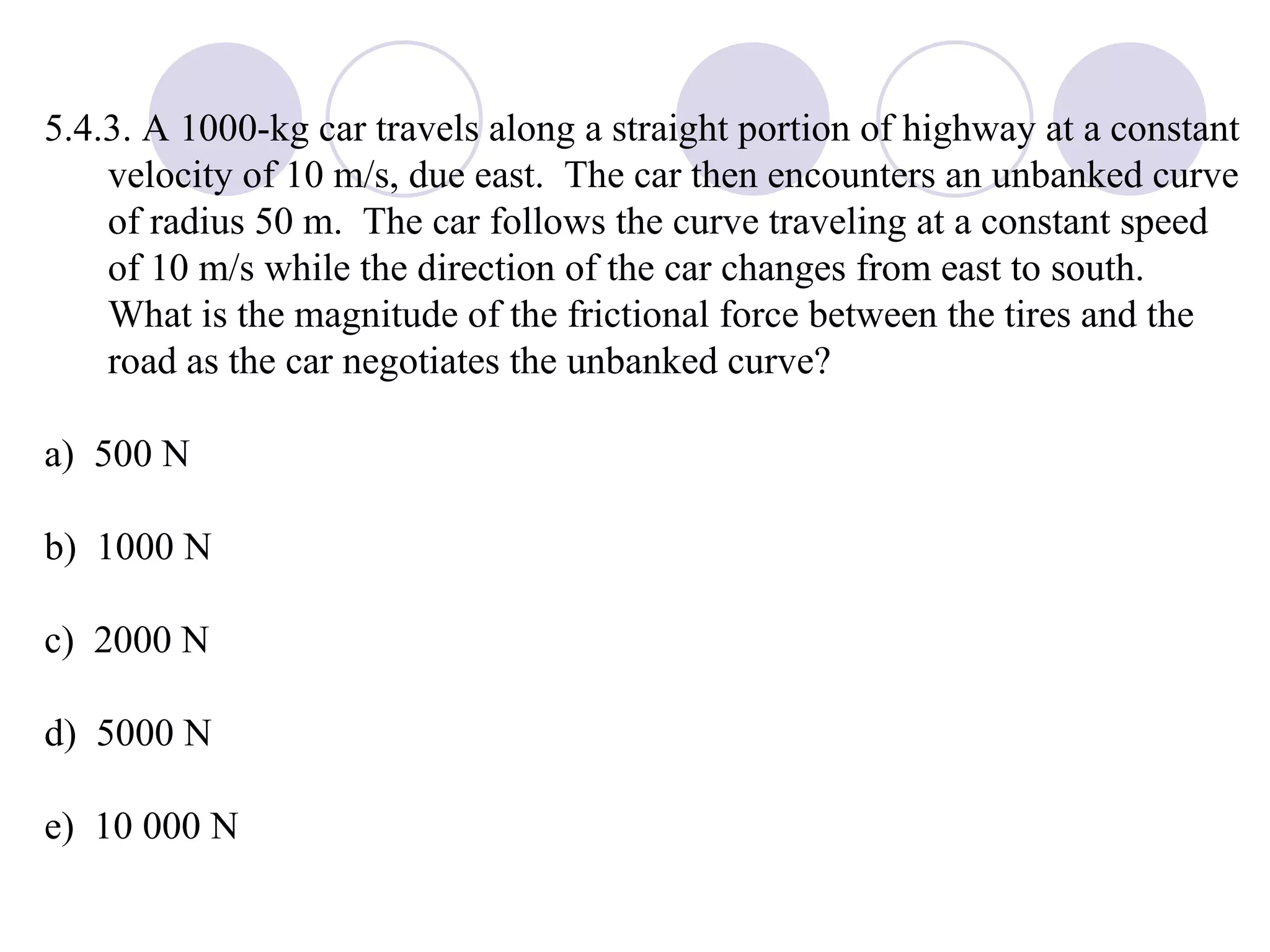 5.4.3. A 1000-kg car travels along a straight portion of highway at a constant velocity of 10 m/s, due east.  The car then encounters an unbanked curve of radius 50 m.  The car follows the curve traveling at a constant speed of 10 m/s while the direction of the car changes from east to south.  What is the magnitude of the frictional force between the tires and the road as the car negotiates the unbanked curve? a)  500 N b)  1000 N c)  2000 N d)  5000 N e)  10 000 N 