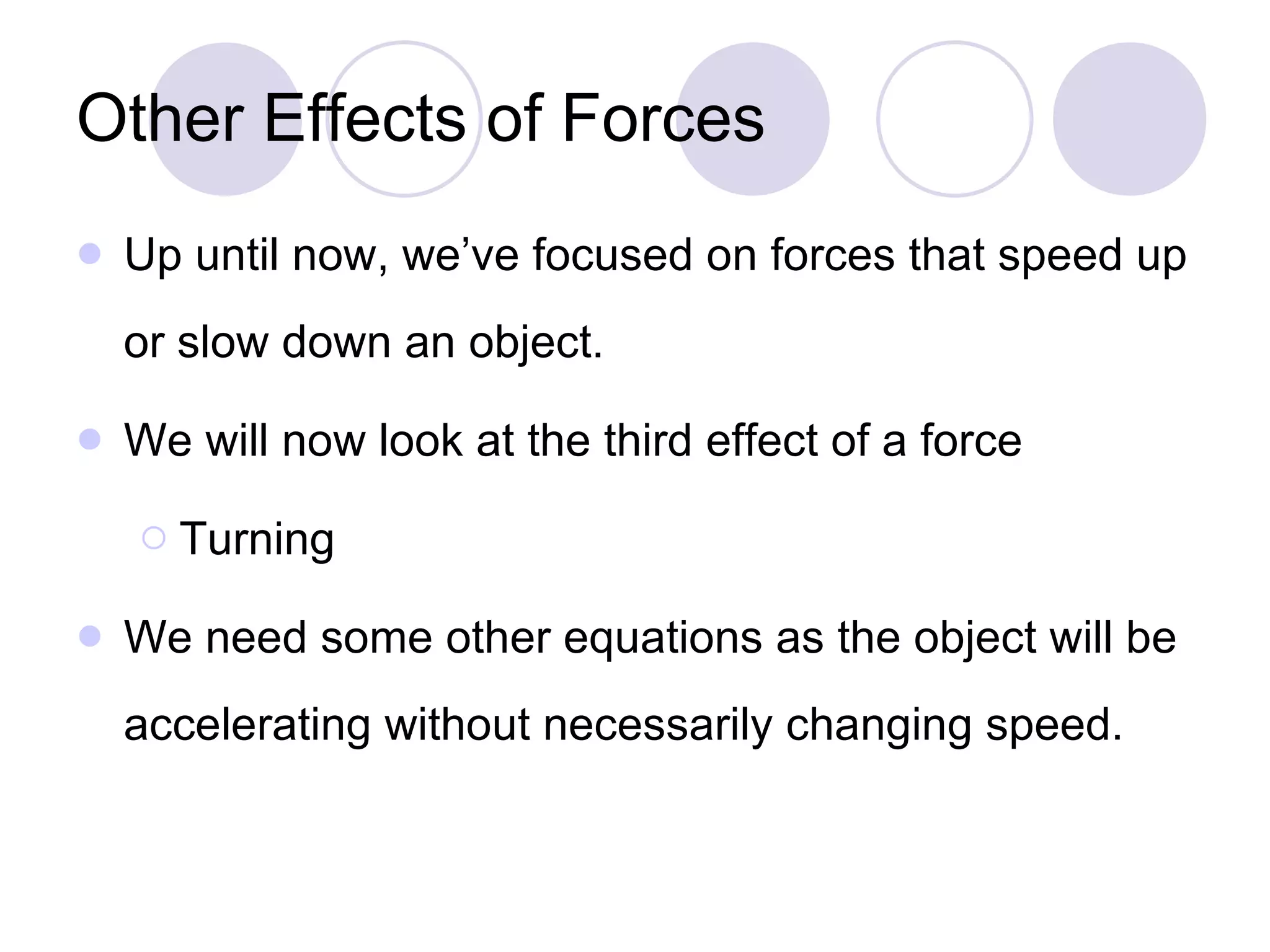 Other Effects of Forces Up until now, we’ve focused on forces that speed up or slow down an object. We will now look at the third effect of a force Turning We need some other equations as the object will be accelerating without necessarily changing speed. 