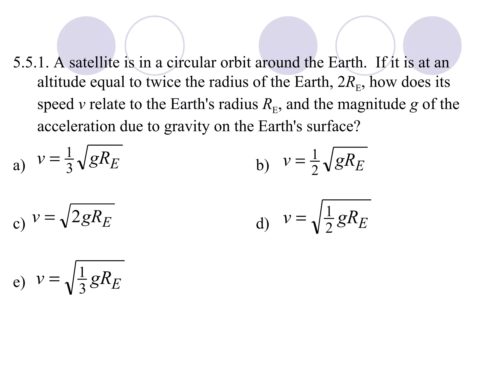 5.5.1. A satellite is in a circular orbit around the Earth.  If it is at an altitude equal to twice the radius of the Earth, 2 R E , how does its speed  v  relate to the Earth's radius  R E , and the magnitude  g  of the acceleration due to gravity on the Earth's surface? a) b) c) d) e) 