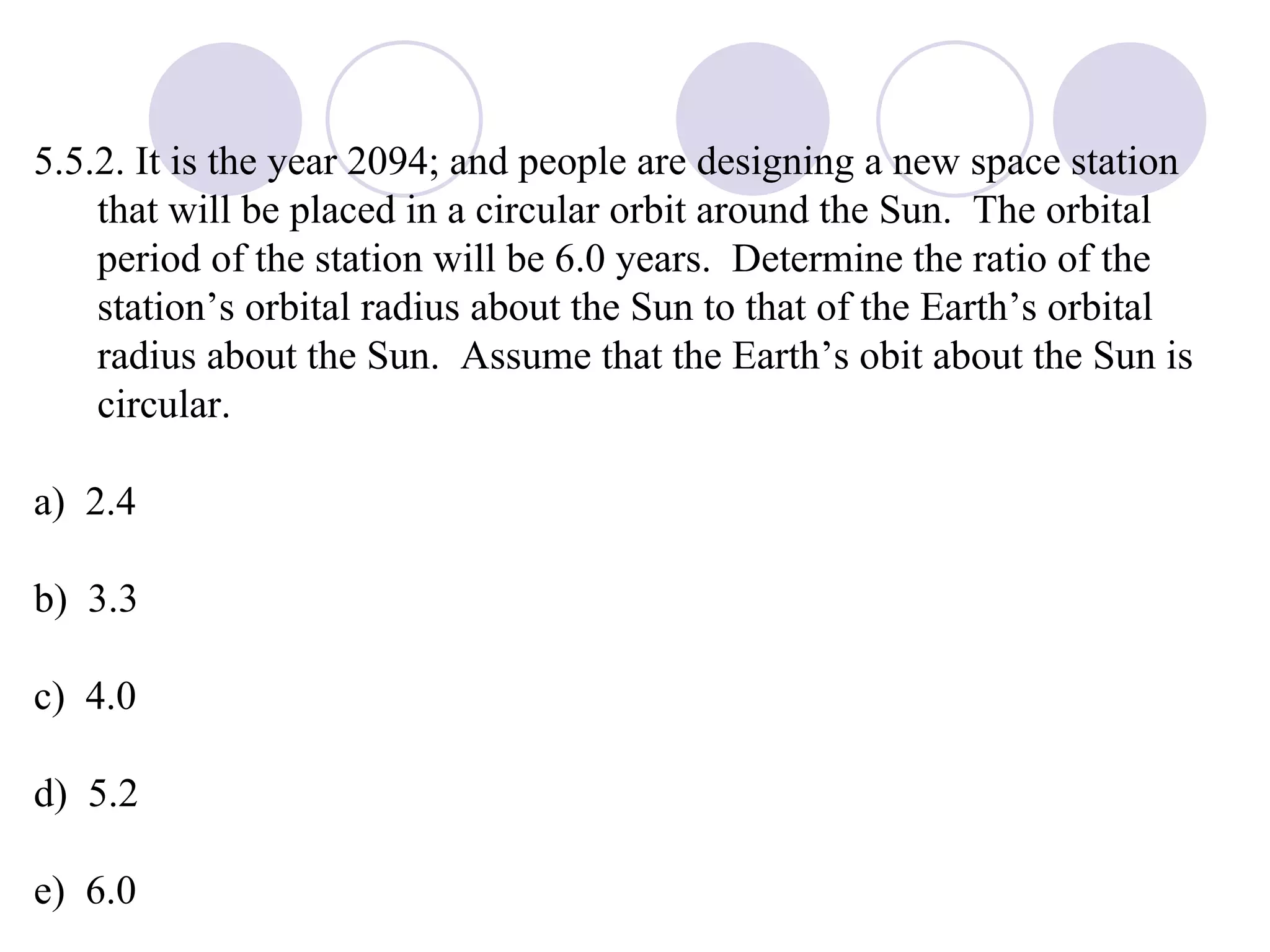 5.5.2. It is the year 2094; and people are designing a new space station that will be placed in a circular orbit around the Sun.  The orbital period of the station will be 6.0 years.  Determine the ratio of the station’s orbital radius about the Sun to that of the Earth’s orbital radius about the Sun.  Assume that the Earth’s obit about the Sun is circular. a)  2.4 b)  3.3 c)  4.0 d)  5.2 e)  6.0 