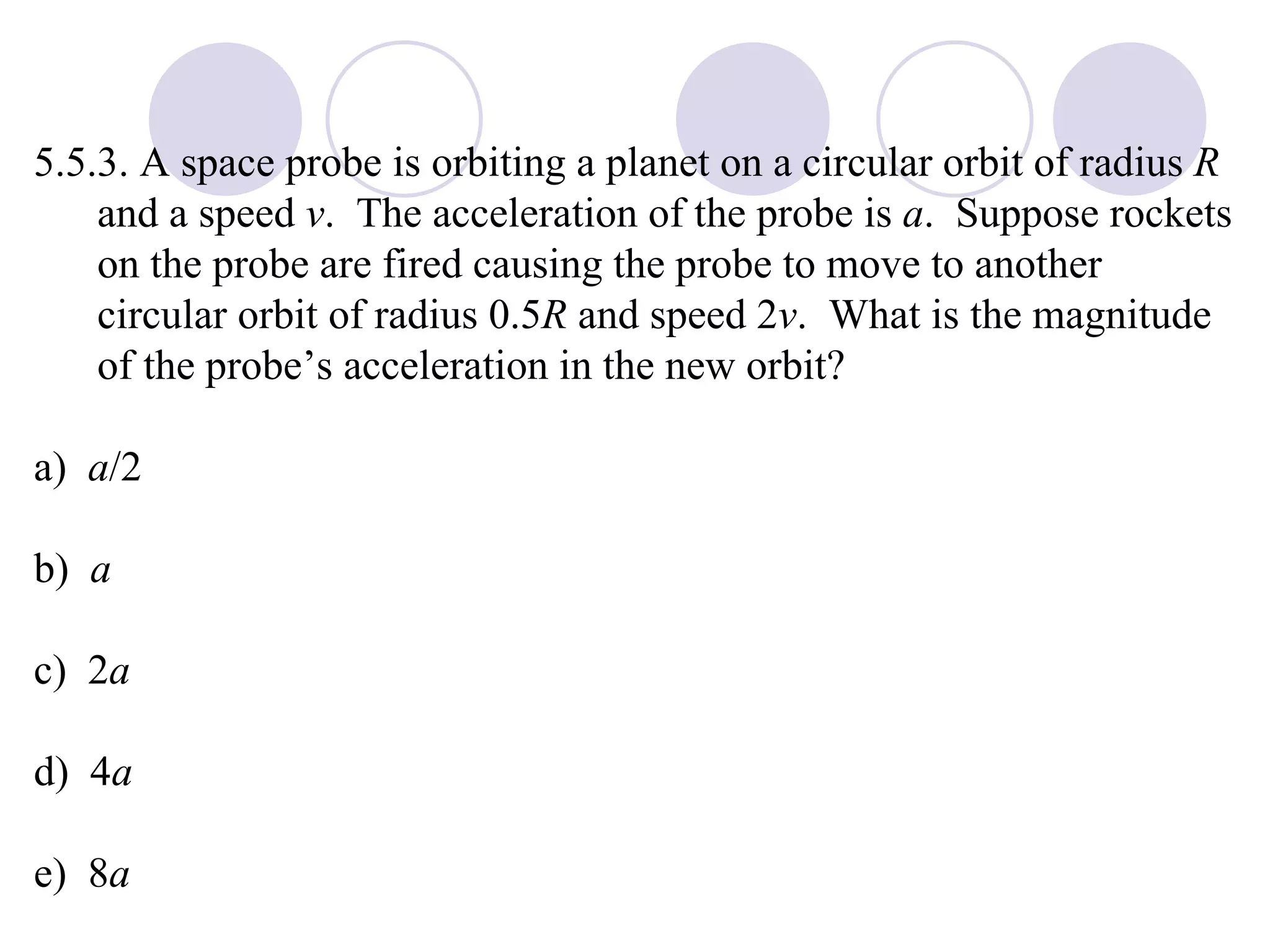 5.5.3. A space probe is orbiting a planet on a circular orbit of radius  R  and a speed  v .  The acceleration of the probe is  a .  Suppose rockets on the probe are fired causing the probe to move to another circular orbit of radius 0.5 R  and speed 2 v .  What is the magnitude of the probe’s acceleration in the new orbit? a)  a /2 b)  a c)  2 a d)  4 a e)  8 a 