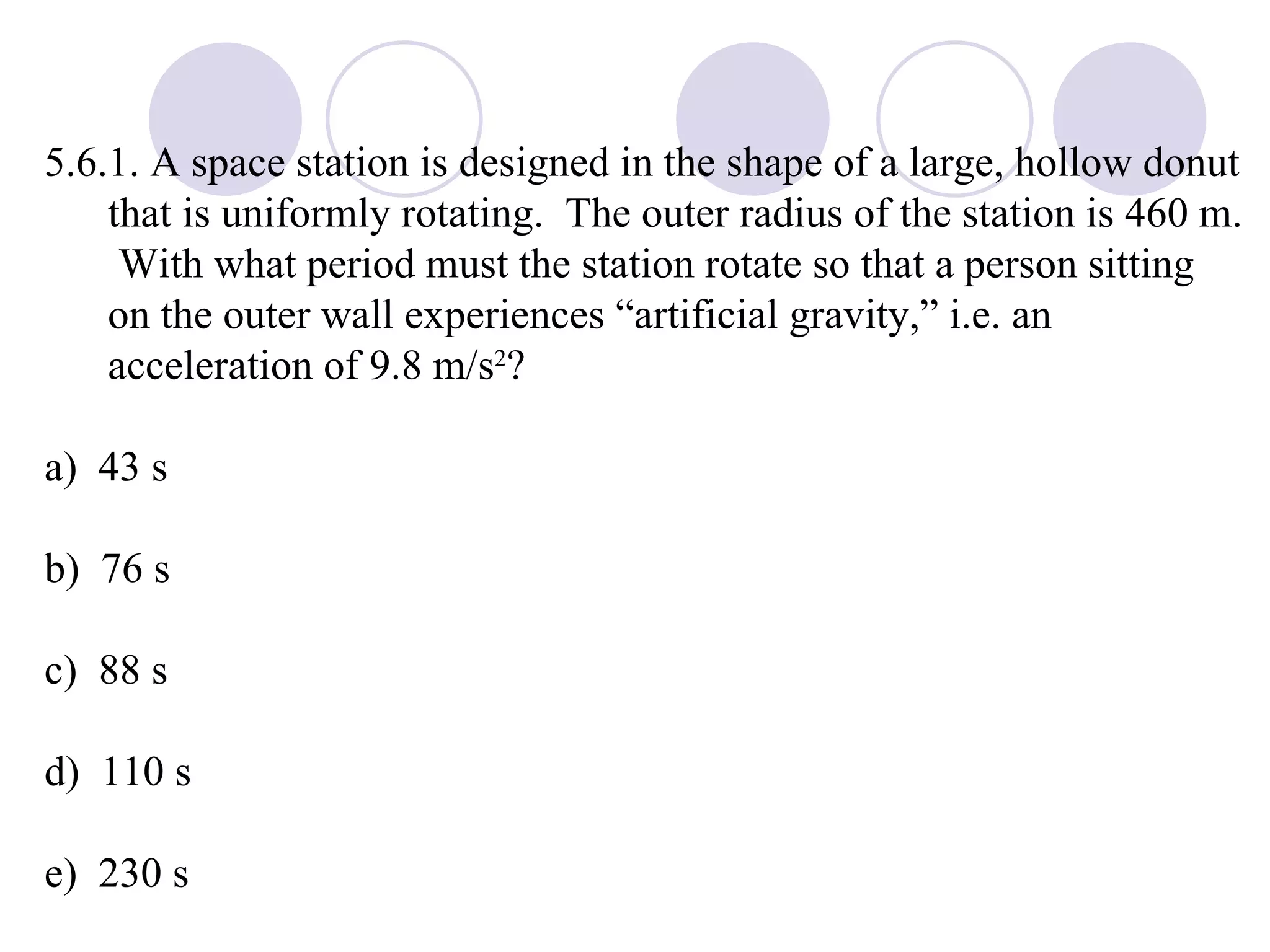 5.6.1. A space station is designed in the shape of a large, hollow donut that is uniformly rotating.  The outer radius of the station is 460 m.  With what period must the station rotate so that a person sitting on the outer wall experiences “artificial gravity,” i.e. an acceleration of 9.8 m/s 2 ? a)  43 s b)  76 s c)  88 s d)  110 s e)  230 s 