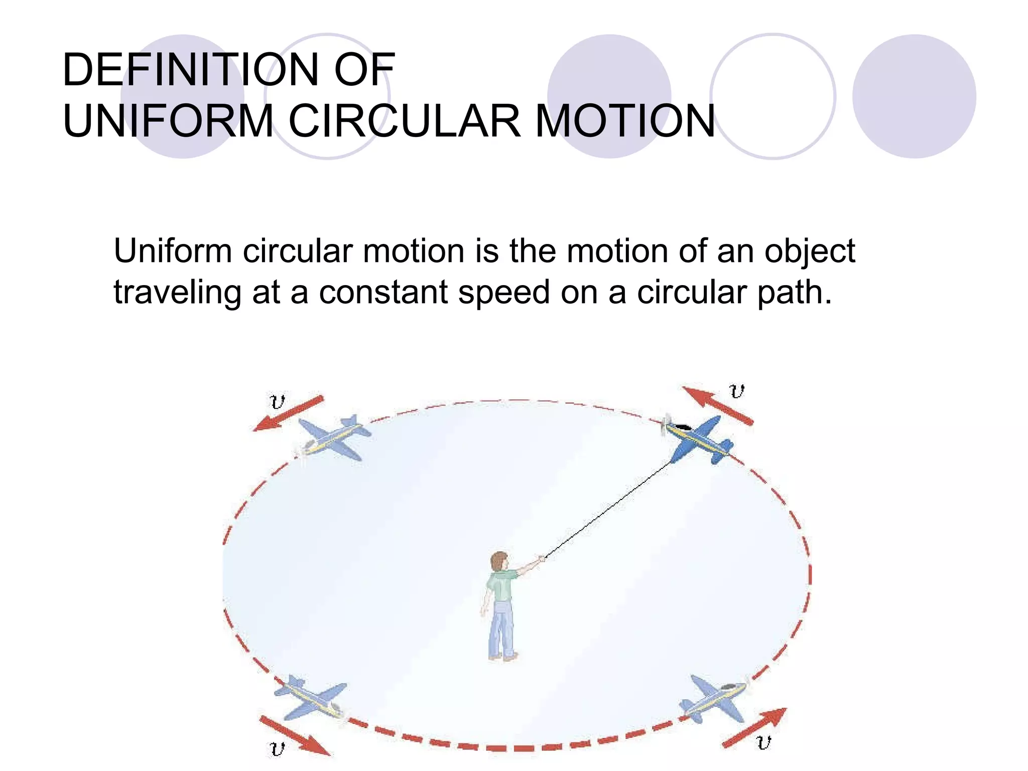 DEFINITION OF  UNIFORM CIRCULAR MOTION Uniform circular motion is the motion of an object  traveling at a constant speed on a circular path. 