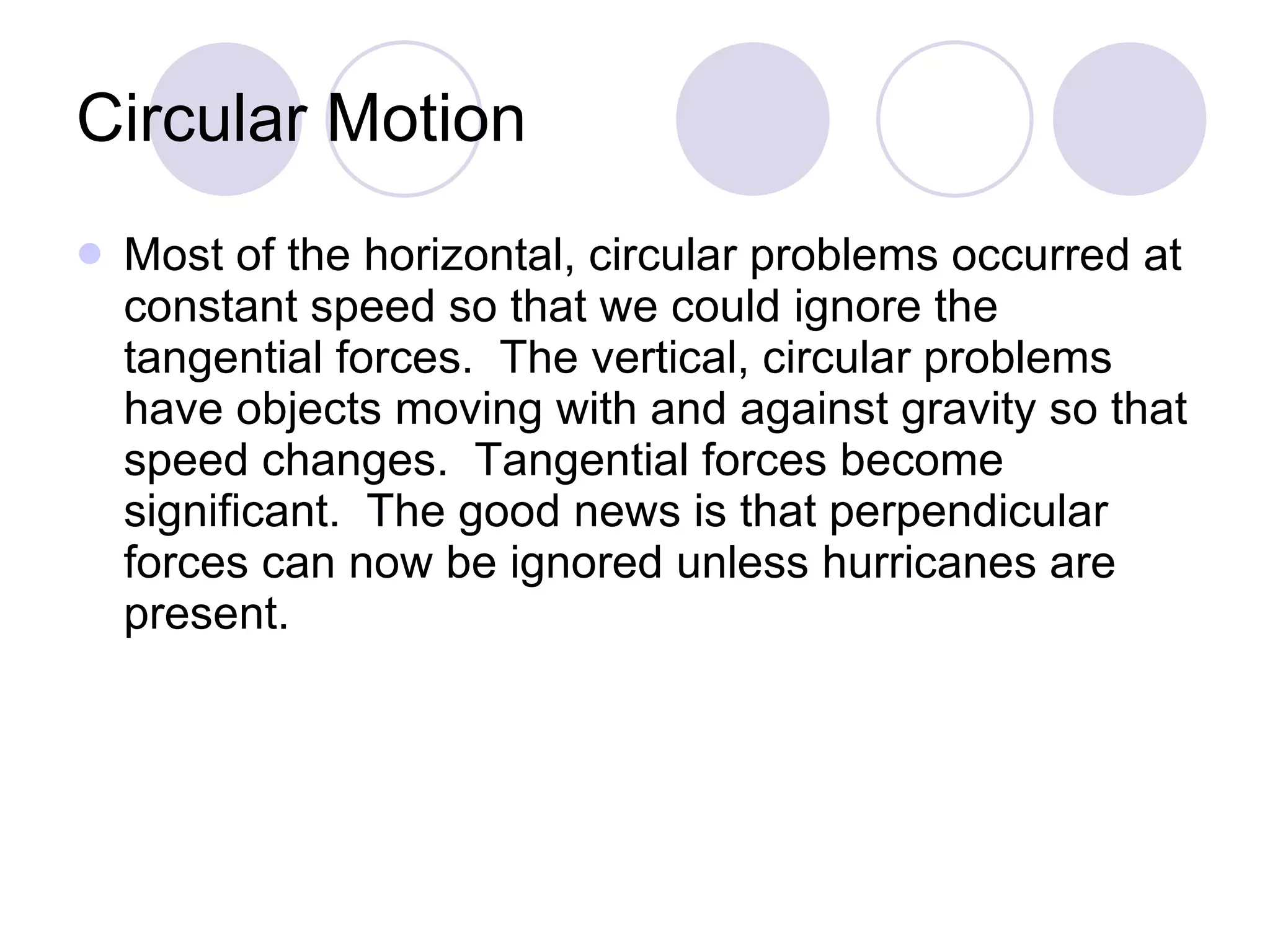Circular Motion Most of the horizontal, circular problems occurred at constant speed so that we could ignore the tangential forces.  The vertical, circular problems have objects moving with and against gravity so that speed changes.  Tangential forces become significant.  The good news is that perpendicular forces can now be ignored unless hurricanes are present. 