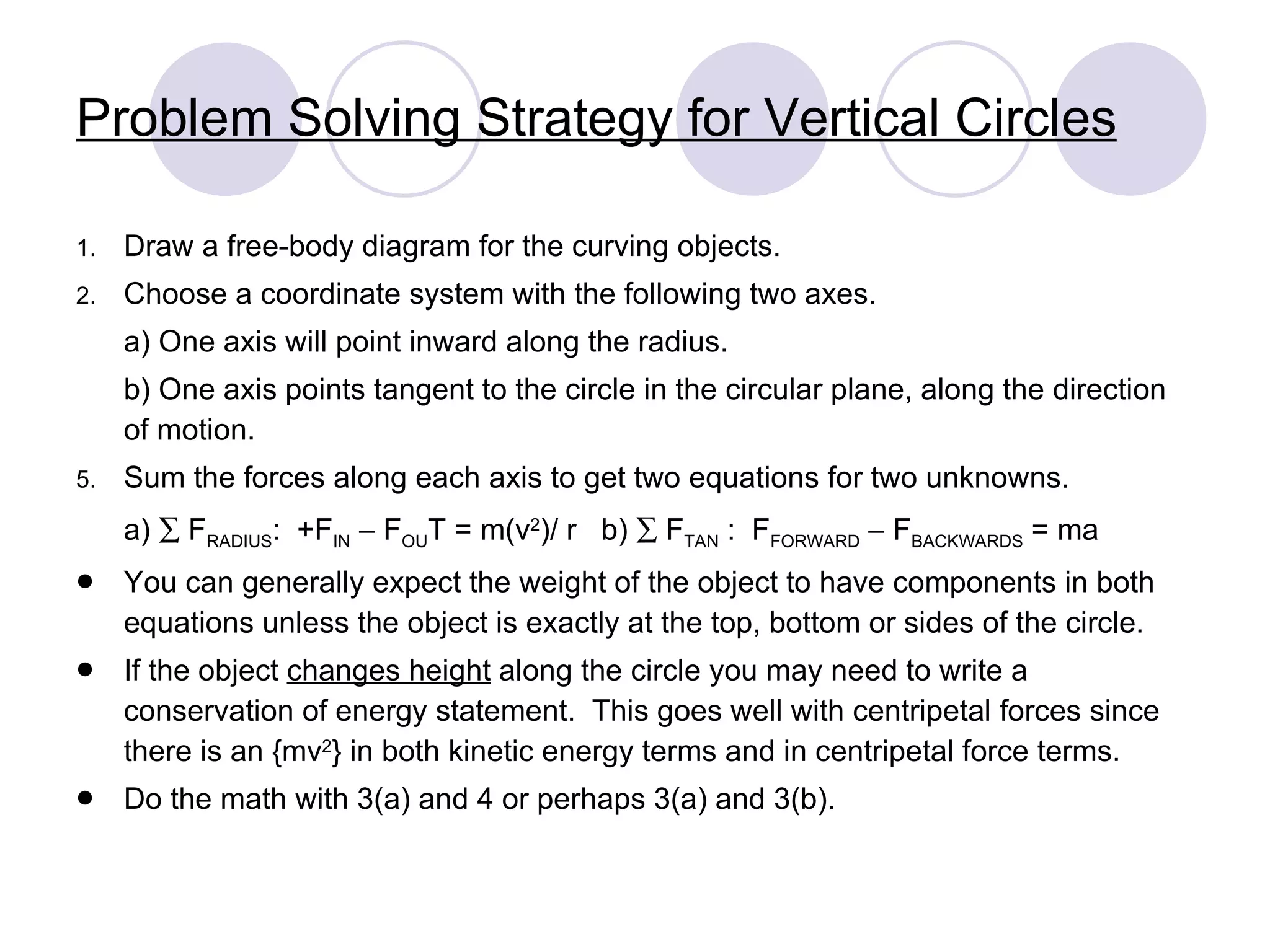 Problem Solving Strategy for Vertical Circles Draw a free-body diagram for the curving objects. Choose a coordinate system with the following two axes. a) One axis will point inward along the radius. b) One axis points tangent to the circle in the circular plane, along the direction of motion. Sum the forces along each axis to get two equations for two unknowns. a)    F RADIUS :  +F IN     F OU T = m(v 2 )/ r  b)    F TAN  :  F FORWARD     F BACKWARDS  = ma You can generally expect the weight of the object to have components in both equations unless the object is exactly at the top, bottom or sides of the circle. If the object  changes height  along the circle you may need to write a conservation of energy statement.  This goes well with centripetal forces since there is an {mv 2 } in both kinetic energy terms and in centripetal force terms. Do the math with 3(a) and 4 or perhaps 3(a) and 3(b). 