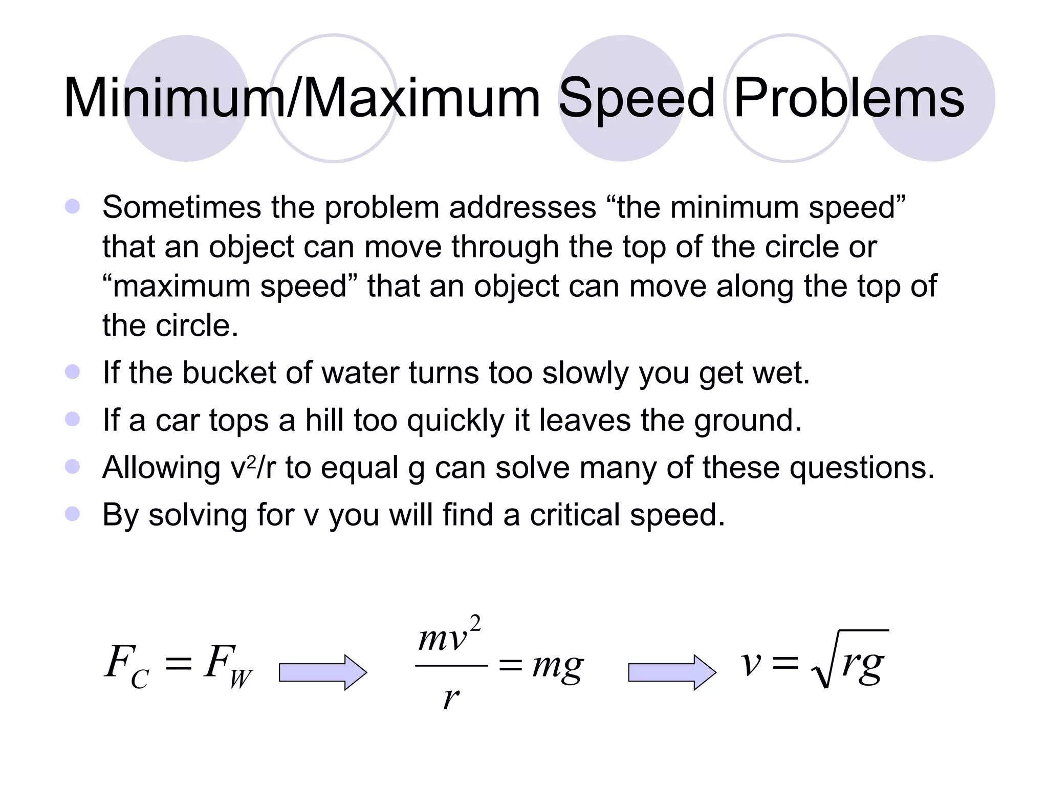 Minimum/Maximum Speed Problems Sometimes the problem addresses “the minimum speed” that an object can move through the top of the circle or “maximum speed” that an object can move along the top of the circle.  If the bucket of water turns too slowly you get wet.  If a car tops a hill too quickly it leaves the ground.  Allowing v 2 /r to equal g can solve many of these questions.  By solving for v you will find a critical speed.  