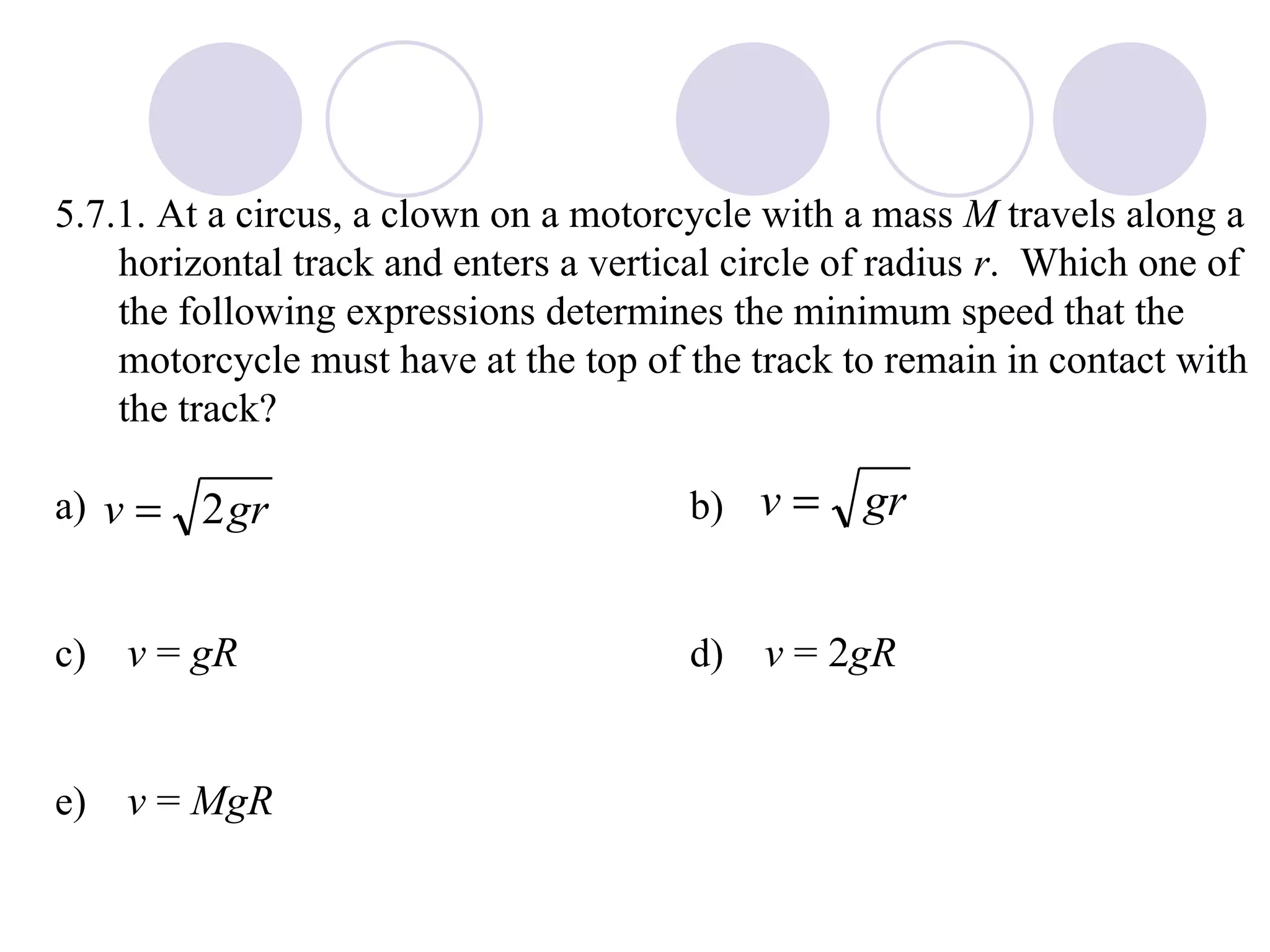5.7.1. At a circus, a clown on a motorcycle with a mass  M  travels along a horizontal track and enters a vertical circle of radius  r .  Which one of the following expressions determines the minimum speed that the motorcycle must have at the top of the track to remain in contact with the track? a) b) c)  v  =  gR   d)  v  = 2 gR   e)  v  =  MgR 