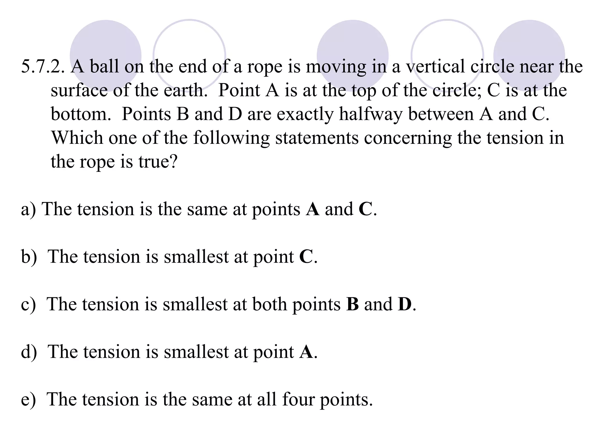 5.7.2. A ball on the end of a rope is moving in a vertical circle near the surface of the earth.  Point A is at the top of the circle; C is at the bottom.  Points B and D are exactly halfway between A and C.  Which one of the following statements concerning the tension in the rope is true? a) The tension is the same at points  A  and  C .  b)  The tension is smallest at point  C . c)  The tension is smallest at both points  B  and  D . d)  The tension is smallest at point  A . e)  The tension is the same at all four points. 