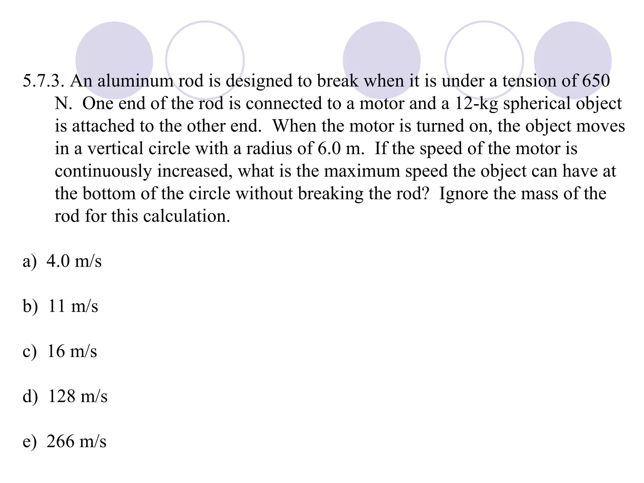 5.7.3. An aluminum rod is designed to break when it is under a tension of 650 N.  One end of the rod is connected to a motor and a 12-kg spherical object is attached to the other end.  When the motor is turned on, the object moves in a vertical circle with a radius of 6.0 m.  If the speed of the motor is continuously increased, what is the maximum speed the object can have at the bottom of the circle without breaking the rod?  Ignore the mass of the rod for this calculation. a)  4.0 m/s b)  11 m/s c)  16 m/s d)  128 m/s e)  266 m/s 